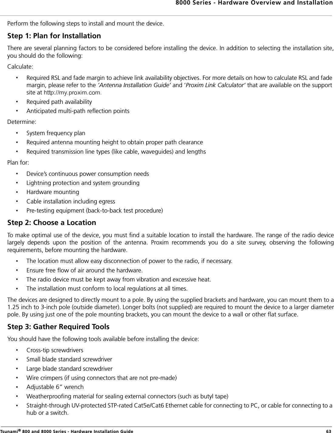 8000 Series - Hardware Overview and InstallationTsunami® 800 and 8000 Series - Hardware Installation Guide  63Perform the following steps to install and mount the device.Step 1: Plan for InstallationThere are several planning factors to be considered before installing the device. In addition to selecting the installation site,you should do the following:Calculate:Required RSL and fade margin to achieve link availability objectives. For more details on how to calculate RSL and fade margin, please refer to the ‘Antenna Installation Guide’ and ‘Proxim Link Calculator’ that are available on the support site at  .Required path availabilityAnticipated multi-path reflection pointsDetermine:System frequency planRequired antenna mounting height to obtain proper path clearanceRequired transmission line types (like cable, waveguides) and lengthsPlan for:Device’s continuous power consumption needsLightning protection and system groundingHardware mountingCable installation including egressPre-testing equipment (back-to-back test procedure)Step 2: Choose a LocationTo make optimal use of the device, you must find a suitable location to install the hardware. The range of the radio devicelargely  depends  upon  the  position  of  the  antenna.  Proxim  recommends  you  do  a  site  survey,  observing  the  followingrequirements, before mounting the hardware.The location must allow easy disconnection of power to the radio, if necessary.Ensure free flow of air around the hardware. The radio device must be kept away from vibration and excessive heat. The installation must conform to local regulations at all times.The devices are designed to directly mount to a pole. By using the supplied brackets and hardware, you can mount them to a1.25 inch to 3-inch pole (outside diameter). Longer bolts (not supplied) are required to mount the device to a larger diameterpole. By using just one of the pole mounting brackets, you can mount the device to a wall or other flat surface.Step 3: Gather Required Tools You should have the following tools available before installing the device:Cross-tip screwdriversSmall blade standard screwdriverLarge blade standard screwdriverWire crimpers (if using connectors that are not pre-made)Adjustable 6” wrenchWeatherproofing material for sealing external connectors (such as butyl tape)Straight-through UV-protected STP-rated Cat5e/Cat6 Ethernet cable for connecting to PC, or cable for connecting to a hub or a switch.