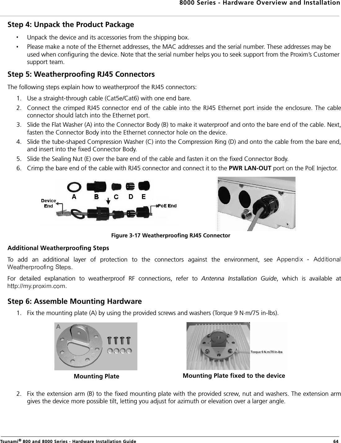 8000 Series - Hardware Overview and InstallationTsunami® 800 and 8000 Series - Hardware Installation Guide  64Step 4: Unpack the Product Package Unpack the device and its accessories from the shipping box.Please make a note of the Ethernet addresses, the MAC addresses and the serial number. These addresses may be used when configuring the device. Note that the serial number helps you to seek support from the Proxim’s Customer support team.Step 5: Weatherproofing RJ45 ConnectorsThe following steps explain how to weatherproof the RJ45 connectors:1. Use a straight-through cable (Cat5e/Cat6) with one end bare.2. Connect the crimped  RJ45 connector  end of the cable  into the RJ45 Ethernet port  inside the enclosure. The cableconnector should latch into the Ethernet port.3. Slide the Flat Washer (A) into the Connector Body (B) to make it waterproof and onto the bare end of the cable. Next,fasten the Connector Body into the Ethernet connector hole on the device.4. Slide the tube-shaped Compression Washer (C) into the Compression Ring (D) and onto the cable from the bare end,and insert into the fixed Connector Body.5. Slide the Sealing Nut (E) over the bare end of the cable and fasten it on the fixed Connector Body.6. Crimp the bare end of the cable with RJ45 connector and connect it to the PWR LAN-OUT port on the PoE Injector.Figure 3-17 Weatherproofing RJ45 ConnectorAdditional Weatherproofing StepsTo  add  an  additional  layer  of  protection  to  the  connectors  against  the  environment,  see .For  detailed  explanation  to  weatherproof  RF  connections,  refer  to  Antenna  Installation  Guide,  which  is  available  at.Step 6: Assemble Mounting Hardware1. Fix the mounting plate (A) by using the provided screws and washers (Torque 9 N.m/75 in-lbs).2. Fix the extension arm (B) to the fixed mounting plate with the provided screw, nut and washers. The extension armgives the device more possible tilt, letting you adjust for azimuth or elevation over a larger angle.Mounting Plate Mounting Plate fixed to the device