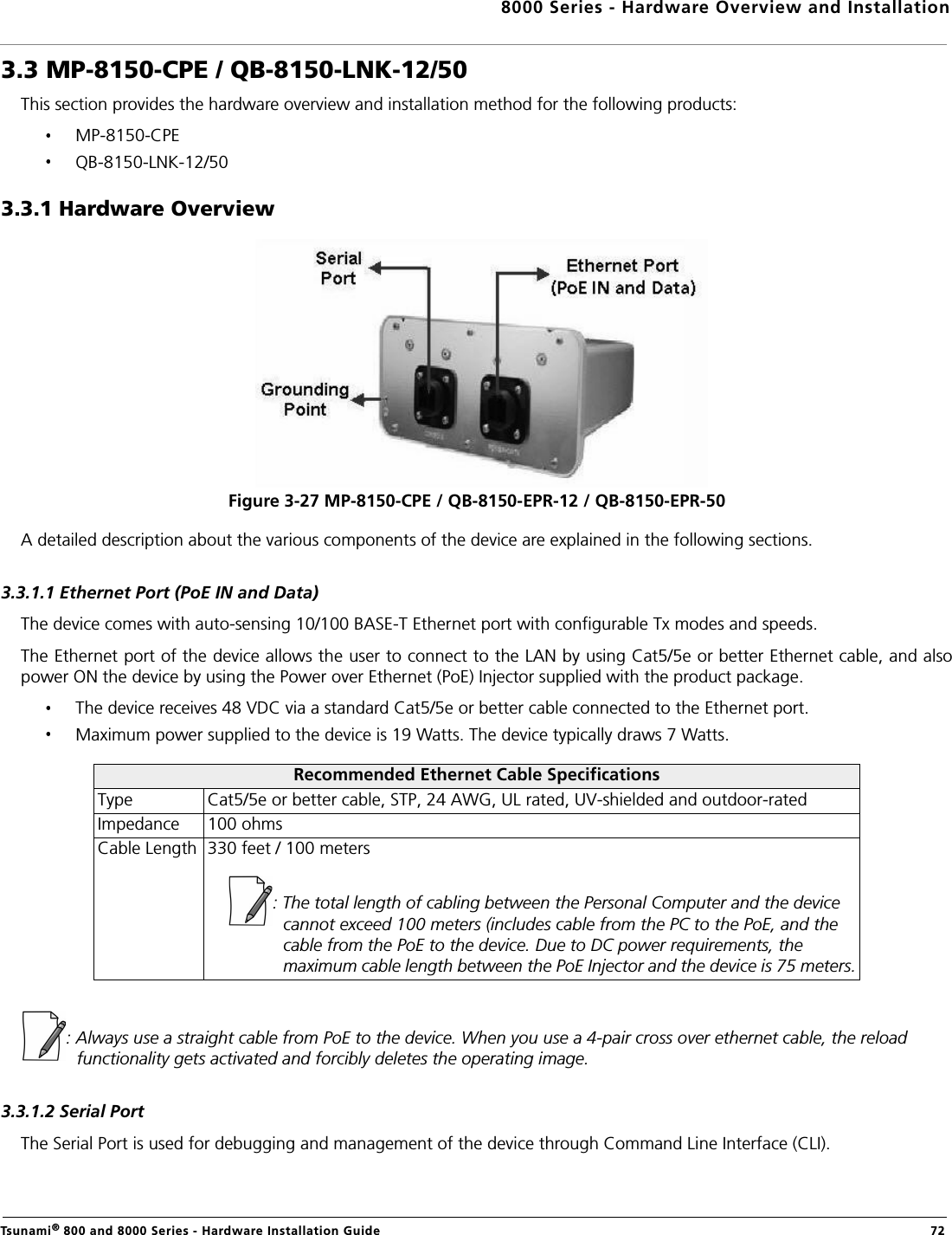 8000 Series - Hardware Overview and InstallationTsunami® 800 and 8000 Series - Hardware Installation Guide  723.3 MP-8150-CPE / QB-8150-LNK-12/50This section provides the hardware overview and installation method for the following products: MP-8150-CPEQB-8150-LNK-12/503.3.1 Hardware OverviewFigure 3-27 MP-8150-CPE / QB-8150-EPR-12 / QB-8150-EPR-50A detailed description about the various components of the device are explained in the following sections.3.3.1.1 Ethernet Port (PoE IN and Data)The device comes with auto-sensing 10/100 BASE-T Ethernet port with configurable Tx modes and speeds.The Ethernet port of the device allows the user to connect to the LAN by using Cat5/5e or better Ethernet cable, and alsopower ON the device by using the Power over Ethernet (PoE) Injector supplied with the product package.The device receives 48 VDC via a standard Cat5/5e or better cable connected to the Ethernet port.Maximum power supplied to the device is 19 Watts. The device typically draws 7 Watts.: Always use a straight cable from PoE to the device. When you use a 4-pair cross over ethernet cable, the reload functionality gets activated and forcibly deletes the operating image.3.3.1.2 Serial PortThe Serial Port is used for debugging and management of the device through Command Line Interface (CLI).Recommended Ethernet Cable SpecificationsType Cat5/5e or better cable, STP, 24 AWG, UL rated, UV-shielded and outdoor-ratedImpedance 100 ohmsCable Length 330 feet / 100 meters: The total length of cabling between the Personal Computer and the device cannot exceed 100 meters (includes cable from the PC to the PoE, and the cable from the PoE to the device. Due to DC power requirements, the maximum cable length between the PoE Injector and the device is 75 meters.