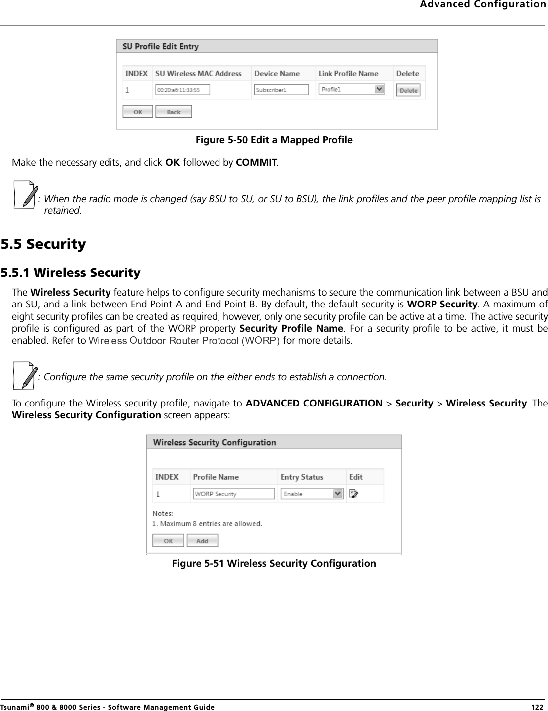 Advanced ConfigurationTsunami® 800 &amp; 8000 Series - Software Management Guide  122Figure 5-50 Edit a Mapped ProfileMake the necessary edits, and click OK followed by COMMIT.: When the radio mode is changed (say BSU to SU, or SU to BSU), the link profiles and the peer profile mapping list is retained.5.5 Security5.5.1 Wireless SecurityThe Wireless Security feature helps to configure security mechanisms to secure the communication link between a BSU andan SU, and a link between End Point A and End Point B. By default, the default security is WORP Security. A maximum ofeight security profiles can be created as required; however, only one security profile can be active at a time. The active securityprofile is configured as part  of the WORP property Security Profile  Name. For a security profile to be active,  it must beenabled. Refer to  for more details.: Configure the same security profile on the either ends to establish a connection.To configure the Wireless security profile, navigate to ADVANCED CONFIGURATION &gt; Security &gt; Wireless Security. TheWireless Security Configuration screen appears:Figure 5-51 Wireless Security Configuration