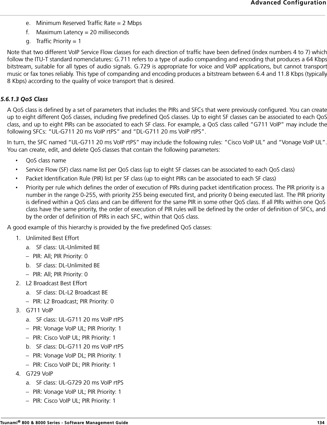 Advanced ConfigurationTsunami® 800 &amp; 8000 Series - Software Management Guide  134e. Minimum Reserved Traffic Rate = 2 Mbpsf. Maximum Latency = 20 millisecondsg. Traffic Priority = 1Note that two different VoIP Service Flow classes for each direction of traffic have been defined (index numbers 4 to 7) whichfollow the ITU-T standard nomenclatures: G.711 refers to a type of audio companding and encoding that produces a 64 Kbpsbitstream, suitable for all types of audio signals. G.729 is appropriate for voice and VoIP applications, but cannot transportmusic or fax tones reliably. This type of companding and encoding produces a bitstream between 6.4 and 11.8 Kbps (typically8 Kbps) according to the quality of voice transport that is desired.5.6.1.3 QoS ClassA QoS class is defined by a set of parameters that includes the PIRs and SFCs that were previously configured. You can createup to eight different QoS classes, including five predefined QoS classes. Up to eight SF classes can be associated to each QoSclass, and up to eight PIRs can be associated to each SF class. For example, a QoS class called “G711 VoIP” may include thefollowing SFCs: “UL-G711 20 ms VoIP rtPS” and “DL-G711 20 ms VoIP rtPS”.In turn, the SFC named “UL-G711 20 ms VoIP rtPS” may include the following rules: “Cisco VoIP UL” and “Vonage VoIP UL”.You can create, edit, and delete QoS classes that contain the following parameters:QoS class nameService Flow (SF) class name list per QoS class (up to eight SF classes can be associated to each QoS class)Packet Identification Rule (PIR) list per SF class (up to eight PIRs can be associated to each SF class)Priority per rule which defines the order of execution of PIRs during packet identification process. The PIR priority is a number in the range 0-255, with priority 255 being executed first, and priority 0 being executed last. The PIR priority is defined within a QoS class and can be different for the same PIR in some other QoS class. If all PIRs within one QoS class have the same priority, the order of execution of PIR rules will be defined by the order of definition of SFCs, and by the order of definition of PIRs in each SFC, within that QoS class.A good example of this hierarchy is provided by the five predefined QoS classes:1. Unlimited Best Efforta. SF class: UL-Unlimited BE – PIR: All; PIR Priority: 0b. SF class: DL-Unlimited BE – PIR: All; PIR Priority: 02. L2 Broadcast Best Efforta. SF class: DL-L2 Broadcast BE – PIR: L2 Broadcast; PIR Priority: 03. G711 VoIPa. SF class: UL-G711 20 ms VoIP rtPS– PIR: Vonage VoIP UL; PIR Priority: 1– PIR: Cisco VoIP UL; PIR Priority: 1b. SF class: DL-G711 20 ms VoIP rtPS – PIR: Vonage VoIP DL; PIR Priority: 1– PIR: Cisco VoIP DL; PIR Priority: 14. G729 VoIPa. SF class: UL-G729 20 ms VoIP rtPS – PIR: Vonage VoIP UL; PIR Priority: 1– PIR: Cisco VoIP UL; PIR Priority: 1