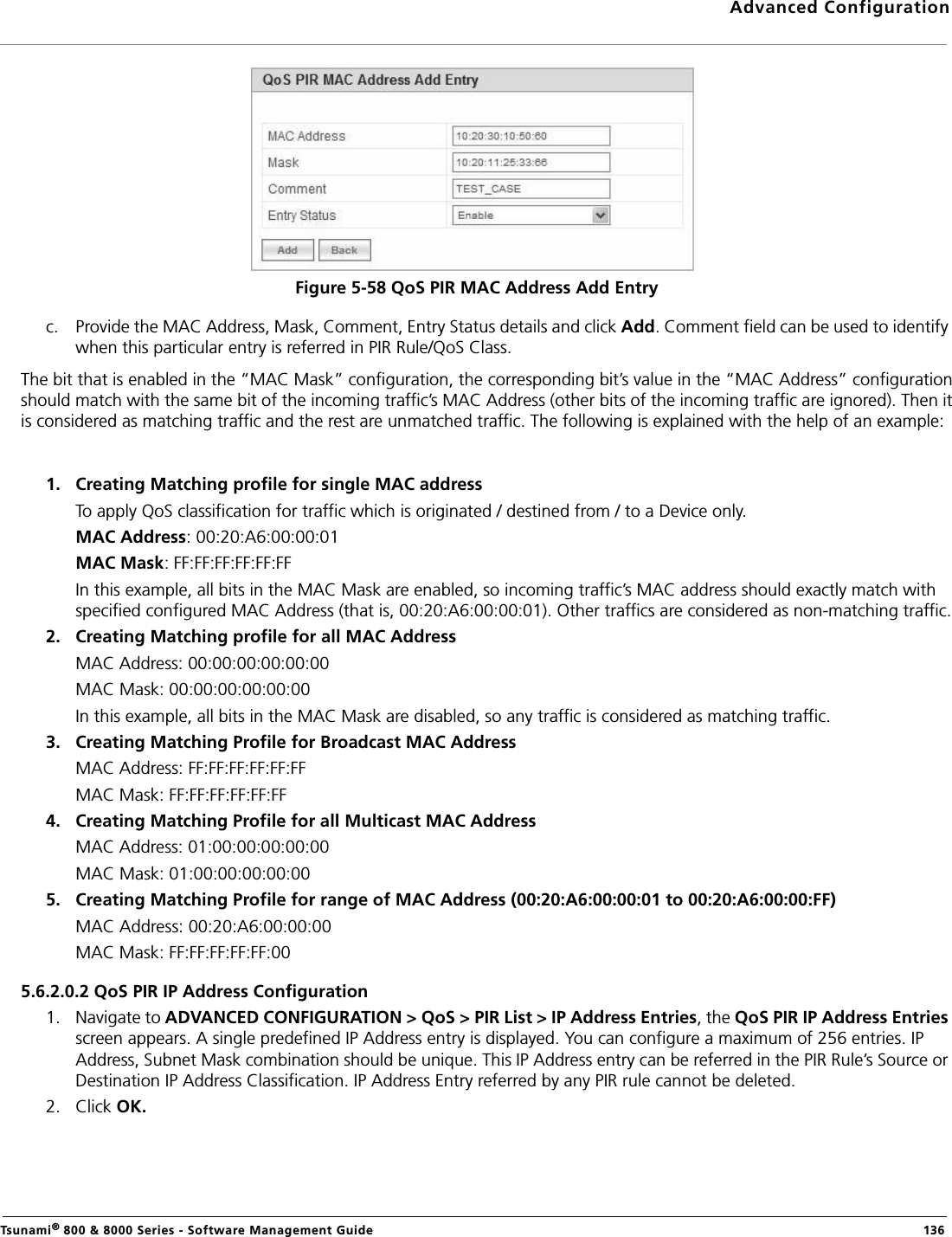 Advanced ConfigurationTsunami® 800 &amp; 8000 Series - Software Management Guide  136Figure 5-58 QoS PIR MAC Address Add Entryc. Provide the MAC Address, Mask, Comment, Entry Status details and click Add. Comment field can be used to identify when this particular entry is referred in PIR Rule/QoS Class.The bit that is enabled in the “MAC Mask” configuration, the corresponding bit’s value in the “MAC Address” configurationshould match with the same bit of the incoming traffic’s MAC Address (other bits of the incoming traffic are ignored). Then itis considered as matching traffic and the rest are unmatched traffic. The following is explained with the help of an example:1. Creating Matching profile for single MAC address To apply QoS classification for traffic which is originated / destined from / to a Device only. MAC Address: 00:20:A6:00:00:01MAC Mask: FF:FF:FF:FF:FF:FFIn this example, all bits in the MAC Mask are enabled, so incoming traffic’s MAC address should exactly match with specified configured MAC Address (that is, 00:20:A6:00:00:01). Other traffics are considered as non-matching traffic.2. Creating Matching profile for all MAC Address MAC Address: 00:00:00:00:00:00MAC Mask: 00:00:00:00:00:00In this example, all bits in the MAC Mask are disabled, so any traffic is considered as matching traffic.3. Creating Matching Profile for Broadcast MAC Address MAC Address: FF:FF:FF:FF:FF:FFMAC Mask: FF:FF:FF:FF:FF:FF4. Creating Matching Profile for all Multicast MAC Address MAC Address: 01:00:00:00:00:00MAC Mask: 01:00:00:00:00:005. Creating Matching Profile for range of MAC Address (00:20:A6:00:00:01 to 00:20:A6:00:00:FF) MAC Address: 00:20:A6:00:00:00MAC Mask: FF:FF:FF:FF:FF:005.6.2.0.2 QoS PIR IP Address Configuration1. Navigate to ADVANCED CONFIGURATION &gt; QoS &gt; PIR List &gt; IP Address Entries, the QoS PIR IP Address Entries screen appears. A single predefined IP Address entry is displayed. You can configure a maximum of 256 entries. IP Address, Subnet Mask combination should be unique. This IP Address entry can be referred in the PIR Rule’s Source or Destination IP Address Classification. IP Address Entry referred by any PIR rule cannot be deleted.2. Click OK.