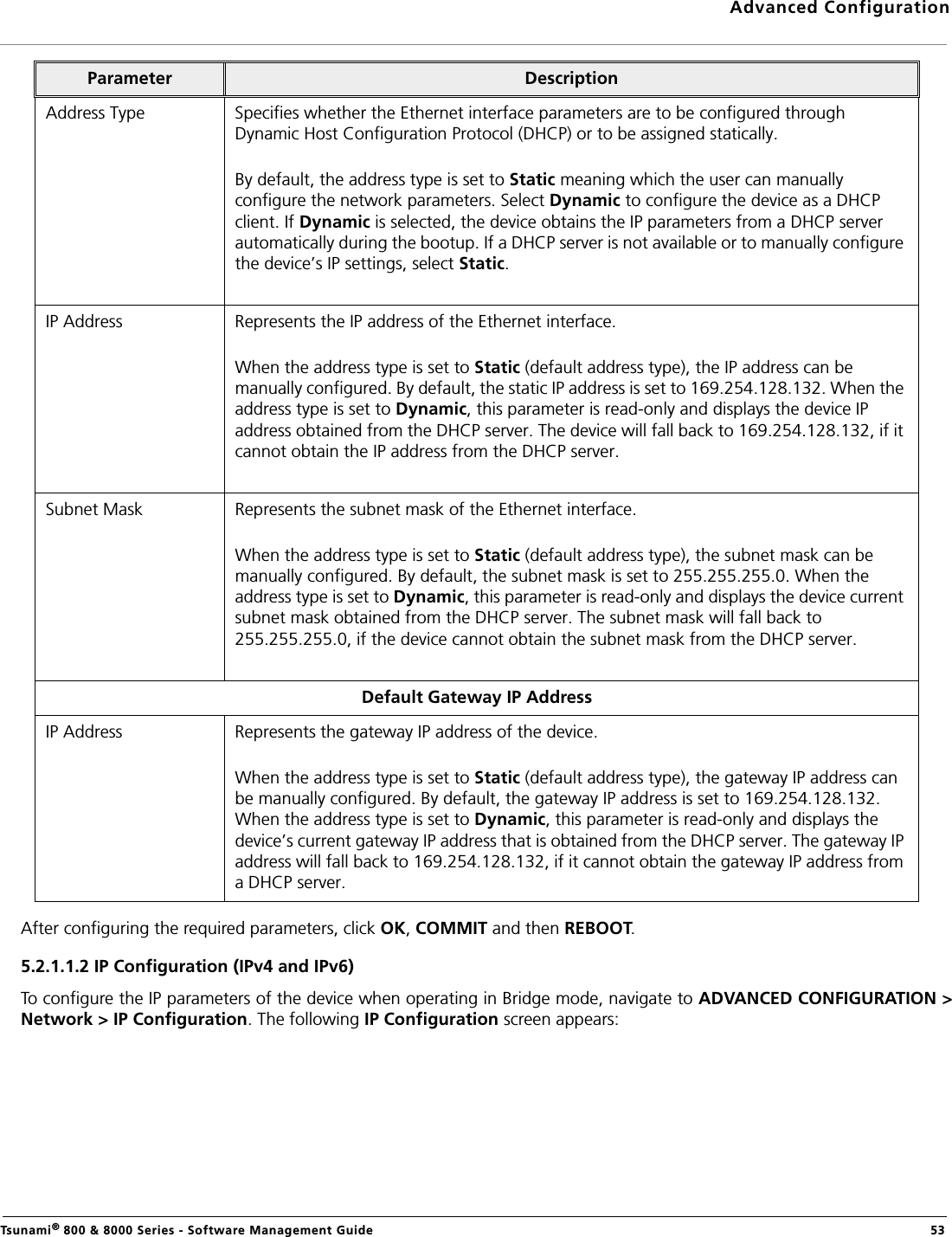 Advanced ConfigurationTsunami® 800 &amp; 8000 Series - Software Management Guide  53After configuring the required parameters, click OK, COMMIT and then REBOOT. 5.2.1.1.2 IP Configuration (IPv4 and IPv6)To configure the IP parameters of the device when operating in Bridge mode, navigate to ADVANCED CONFIGURATION &gt;Network &gt; IP Configuration. The following IP Configuration screen appears:Address Type Specifies whether the Ethernet interface parameters are to be configured through Dynamic Host Configuration Protocol (DHCP) or to be assigned statically. By default, the address type is set to Static meaning which the user can manually configure the network parameters. Select Dynamic to configure the device as a DHCP client. If Dynamic is selected, the device obtains the IP parameters from a DHCP server automatically during the bootup. If a DHCP server is not available or to manually configure the device’s IP settings, select Static.IP Address Represents the IP address of the Ethernet interface. When the address type is set to Static (default address type), the IP address can be manually configured. By default, the static IP address is set to 169.254.128.132. When the address type is set to Dynamic, this parameter is read-only and displays the device IP address obtained from the DHCP server. The device will fall back to 169.254.128.132, if it cannot obtain the IP address from the DHCP server. Subnet Mask Represents the subnet mask of the Ethernet interface. When the address type is set to Static (default address type), the subnet mask can be manually configured. By default, the subnet mask is set to 255.255.255.0. When the address type is set to Dynamic, this parameter is read-only and displays the device current subnet mask obtained from the DHCP server. The subnet mask will fall back to 255.255.255.0, if the device cannot obtain the subnet mask from the DHCP server. Default Gateway IP AddressIP Address Represents the gateway IP address of the device. When the address type is set to Static (default address type), the gateway IP address can be manually configured. By default, the gateway IP address is set to 169.254.128.132. When the address type is set to Dynamic, this parameter is read-only and displays the device’s current gateway IP address that is obtained from the DHCP server. The gateway IP address will fall back to 169.254.128.132, if it cannot obtain the gateway IP address from a DHCP server. Parameter Description