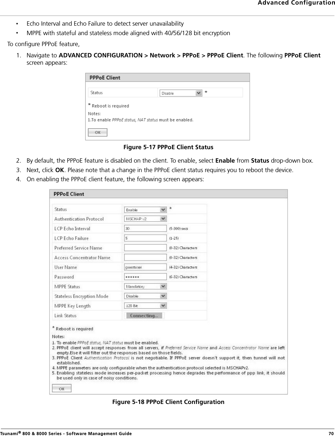 Advanced ConfigurationTsunami® 800 &amp; 8000 Series - Software Management Guide  70Echo Interval and Echo Failure to detect server unavailabilityMPPE with stateful and stateless mode aligned with 40/56/128 bit encryptionTo configure PPPoE feature,1. Navigate to ADVANCED CONFIGURATION &gt; Network &gt; PPPoE &gt; PPPoE Client. The following PPPoE Client screen appears:Figure 5-17 PPPoE Client Status2. By default, the PPPoE feature is disabled on the client. To enable, select Enable from Status drop-down box. 3. Next, click OK. Please note that a change in the PPPoE client status requires you to reboot the device.4. On enabling the PPPoE client feature, the following screen appears:Figure 5-18 PPPoE Client Configuration