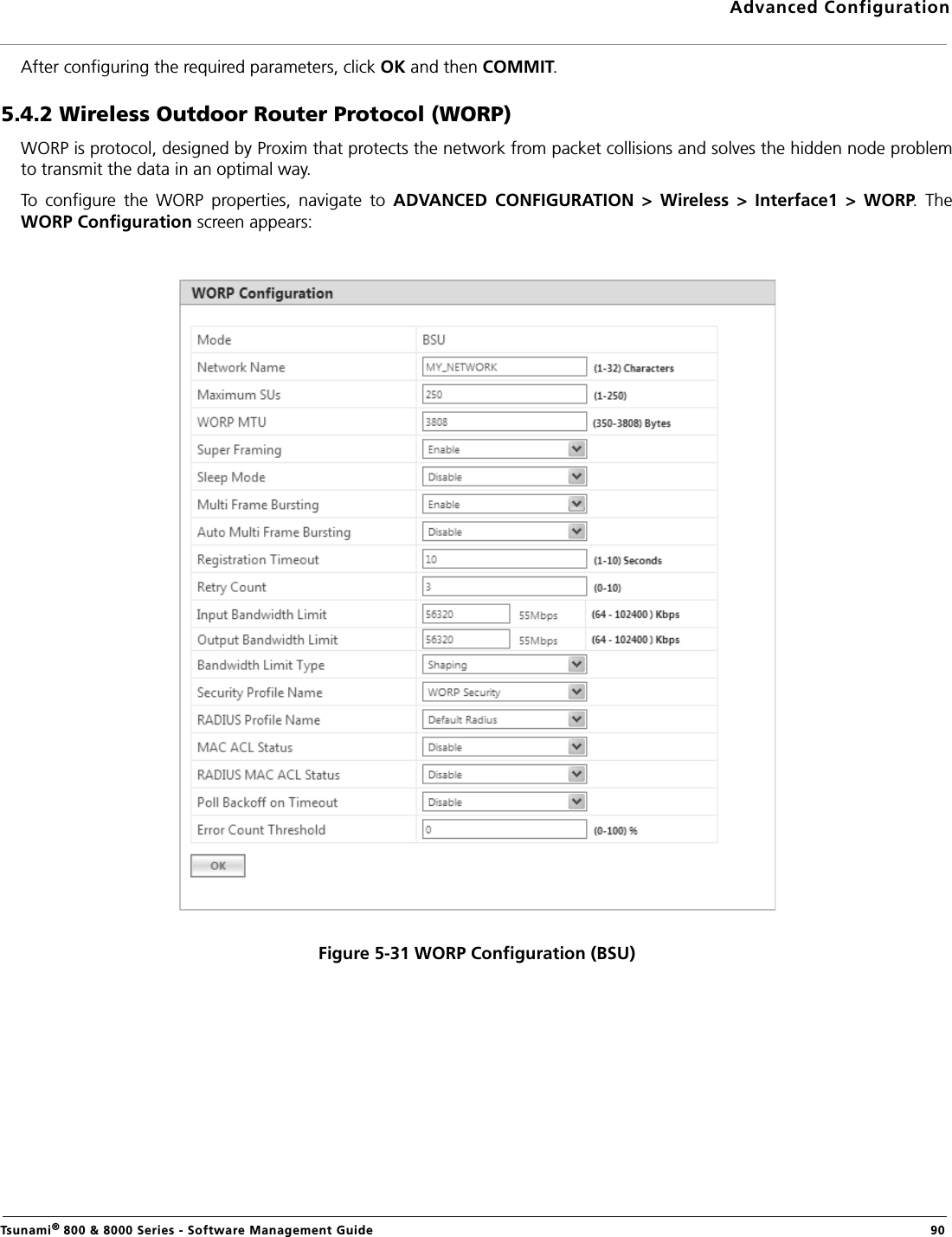 Advanced ConfigurationTsunami® 800 &amp; 8000 Series - Software Management Guide  90After configuring the required parameters, click OK and then COMMIT.5.4.2 Wireless Outdoor Router Protocol (WORP)WORP is protocol, designed by Proxim that protects the network from packet collisions and solves the hidden node problemto transmit the data in an optimal way. To  configure  the  WORP  properties,  navigate  to  ADVANCED  CONFIGURATION  &gt;  Wireless  &gt;  Interface1  &gt;  WORP.  TheWORP Configuration screen appears:Figure 5-31 WORP Configuration (BSU)