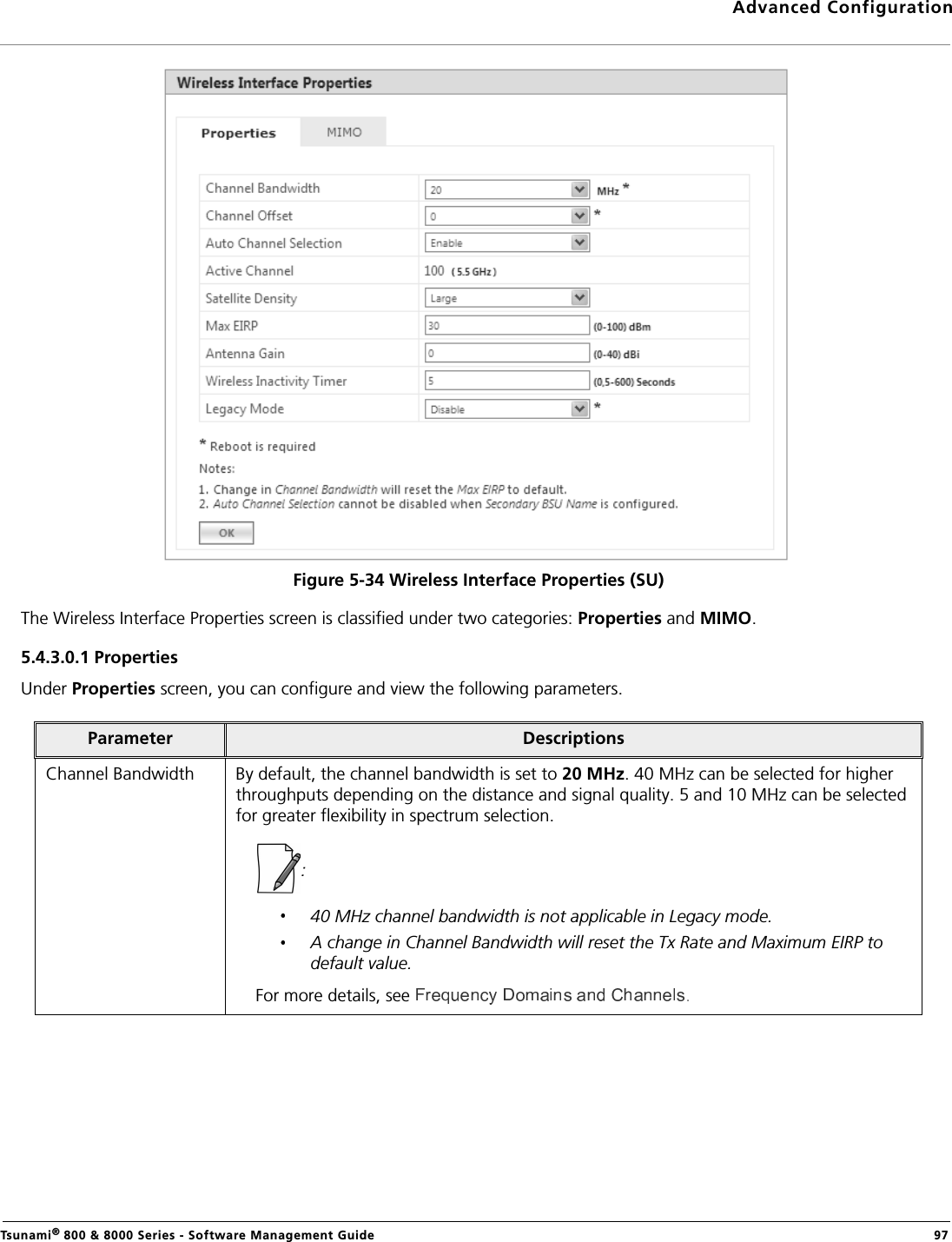 Advanced ConfigurationTsunami® 800 &amp; 8000 Series - Software Management Guide  97Figure 5-34 Wireless Interface Properties (SU)The Wireless Interface Properties screen is classified under two categories: Properties and MIMO.5.4.3.0.1 Properties Under Properties screen, you can configure and view the following parameters.Parameter DescriptionsChannel Bandwidth By default, the channel bandwidth is set to 20 MHz. 40 MHz can be selected for higher throughputs depending on the distance and signal quality. 5 and 10 MHz can be selected for greater flexibility in spectrum selection.: 40 MHz channel bandwidth is not applicable in Legacy mode.A change in Channel Bandwidth will reset the Tx Rate and Maximum EIRP to default value.For more details, see  .