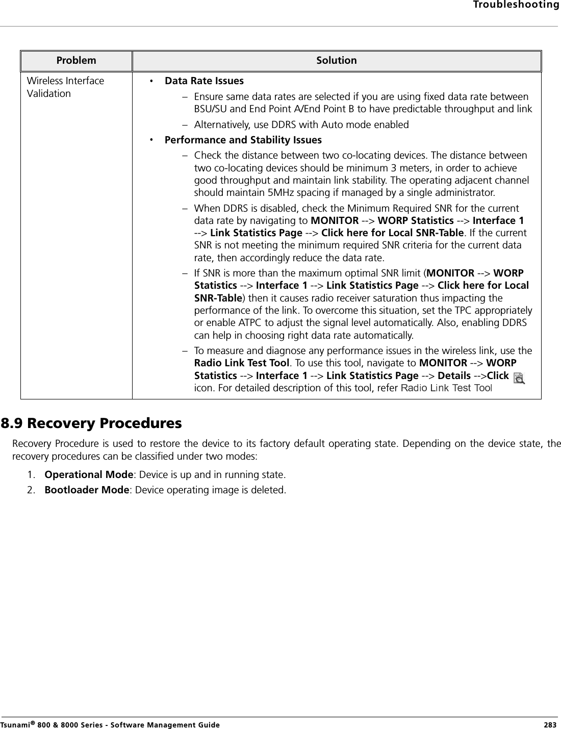 TroubleshootingTsunami® 800 &amp; 8000 Series - Software Management Guide  2838.9 Recovery ProceduresRecovery Procedure is used to restore the device to its factory default operating state. Depending on the device state, therecovery procedures can be classified under two modes:1. Operational Mode: Device is up and in running state.2. Bootloader Mode: Device operating image is deleted. Problem SolutionWireless Interface ValidationData Rate Issues– Ensure same data rates are selected if you are using fixed data rate between BSU/SU and End Point A/End Point B to have predictable throughput and link– Alternatively, use DDRS with Auto mode enabledPerformance and Stability Issues– Check the distance between two co-locating devices. The distance between two co-locating devices should be minimum 3 meters, in order to achieve good throughput and maintain link stability. The operating adjacent channel should maintain 5MHz spacing if managed by a single administrator.– When DDRS is disabled, check the Minimum Required SNR for the current data rate by navigating to MONITOR --&gt; WORP Statistics --&gt; Interface 1 --&gt; Link Statistics Page --&gt; Click here for Local SNR-Table. If the current SNR is not meeting the minimum required SNR criteria for the current data rate, then accordingly reduce the data rate.– If SNR is more than the maximum optimal SNR limit (MONITOR --&gt; WORP Statistics --&gt; Interface 1 --&gt; Link Statistics Page --&gt; Click here for Local SNR-Table) then it causes radio receiver saturation thus impacting the performance of the link. To overcome this situation, set the TPC appropriately or enable ATPC to adjust the signal level automatically. Also, enabling DDRS can help in choosing right data rate automatically. – To measure and diagnose any performance issues in the wireless link, use the Radio Link Test Tool. To use this tool, navigate to MONITOR --&gt; WORP Statistics --&gt; Interface 1 --&gt; Link Statistics Page --&gt; Details --&gt;Click    icon. For detailed description of this tool, refer 