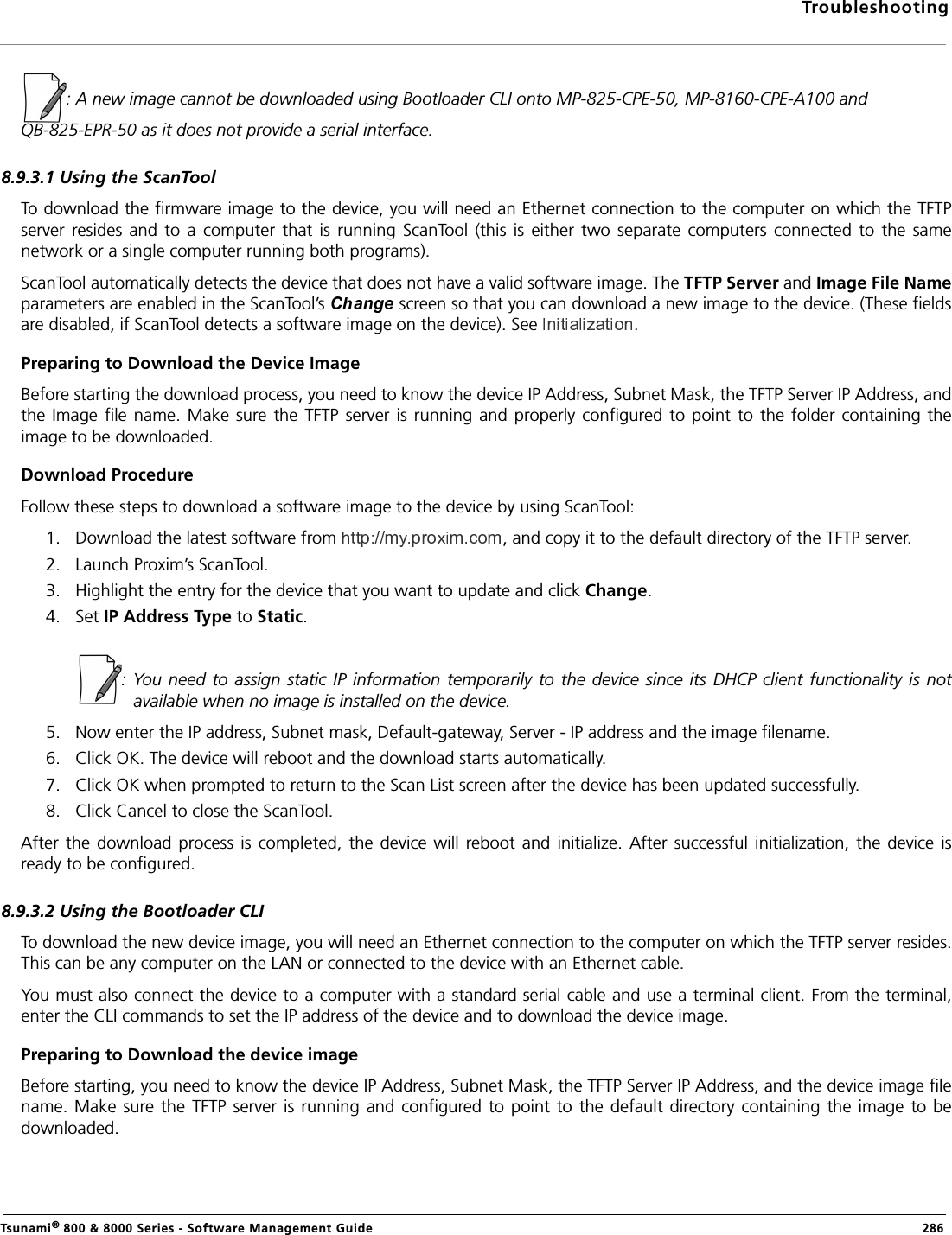 TroubleshootingTsunami® 800 &amp; 8000 Series - Software Management Guide  286: A new image cannot be downloaded using Bootloader CLI onto MP-825-CPE-50, MP-8160-CPE-A100 andQB-825-EPR-50 as it does not provide a serial interface.8.9.3.1 Using the ScanToolTo download the firmware image to the device, you will need an Ethernet connection to the computer on which the TFTPserver  resides  and  to a  computer  that is  running  ScanTool  (this  is  either two  separate  computers  connected  to  the  samenetwork or a single computer running both programs).ScanTool automatically detects the device that does not have a valid software image. The TFTP Server and Image File Nameparameters are enabled in the ScanTool’s  screen so that you can download a new image to the device. (These fieldsare disabled, if ScanTool detects a software image on the device). See  .Preparing to Download the Device ImageBefore starting the download process, you need to know the device IP Address, Subnet Mask, the TFTP Server IP Address, andthe Image file name. Make sure  the TFTP server  is  running  and  properly configured to point to the folder containing theimage to be downloaded.Download ProcedureFollow these steps to download a software image to the device by using ScanTool:1. Download the latest software from  , and copy it to the default directory of the TFTP server.2. Launch Proxim’s ScanTool.3. Highlight the entry for the device that you want to update and click Change.4. Set IP Address Type to Static.             : You  need  to  assign  static  IP  information  temporarily  to the device  since its DHCP  client  functionality  is  notavailable when no image is installed on the device.5. Now enter the IP address, Subnet mask, Default-gateway, Server - IP address and the image filename.6. Click OK. The device will reboot and the download starts automatically.7. Click OK when prompted to return to the Scan List screen after the device has been updated successfully.8. Click Cancel to close the ScanTool.After  the  download  process is completed,  the  device  will  reboot and initialize.  After  successful  initialization,  the  device  isready to be configured.8.9.3.2 Using the Bootloader CLITo download the new device image, you will need an Ethernet connection to the computer on which the TFTP server resides.This can be any computer on the LAN or connected to the device with an Ethernet cable.You must also connect the device to a computer with a standard serial cable and use a terminal client. From the terminal,enter the CLI commands to set the IP address of the device and to download the device image.Preparing to Download the device imageBefore starting, you need to know the device IP Address, Subnet Mask, the TFTP Server IP Address, and the device image filename. Make  sure the TFTP server is running and configured to  point  to  the default  directory containing the image  to bedownloaded.