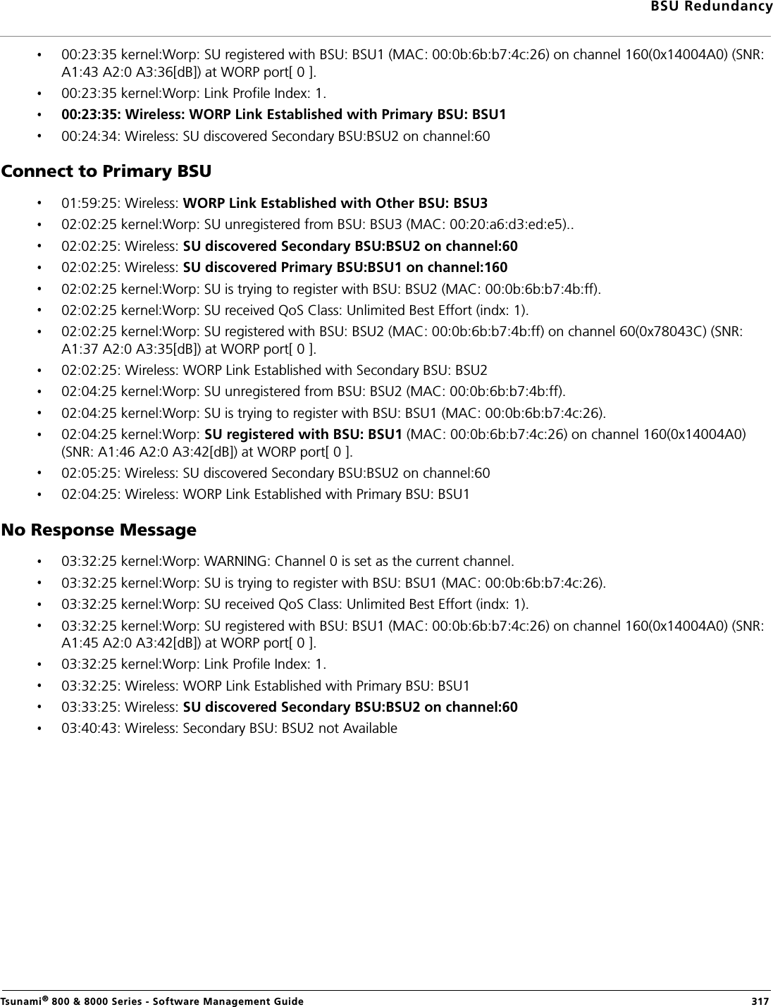 BSU RedundancyTsunami® 800 &amp; 8000 Series - Software Management Guide  31700:23:35 kernel:Worp: SU registered with BSU: BSU1 (MAC: 00:0b:6b:b7:4c:26) on channel 160(0x14004A0) (SNR: A1:43 A2:0 A3:36[dB]) at WORP port[ 0 ].00:23:35 kernel:Worp: Link Profile Index: 1.00:23:35: Wireless: WORP Link Established with Primary BSU: BSU100:24:34: Wireless: SU discovered Secondary BSU:BSU2 on channel:60Connect to Primary BSU01:59:25: Wireless: WORP Link Established with Other BSU: BSU302:02:25 kernel:Worp: SU unregistered from BSU: BSU3 (MAC: 00:20:a6:d3:ed:e5)..02:02:25: Wireless: SU discovered Secondary BSU:BSU2 on channel:6002:02:25: Wireless: SU discovered Primary BSU:BSU1 on channel:16002:02:25 kernel:Worp: SU is trying to register with BSU: BSU2 (MAC: 00:0b:6b:b7:4b:ff).02:02:25 kernel:Worp: SU received QoS Class: Unlimited Best Effort (indx: 1).02:02:25 kernel:Worp: SU registered with BSU: BSU2 (MAC: 00:0b:6b:b7:4b:ff) on channel 60(0x78043C) (SNR: A1:37 A2:0 A3:35[dB]) at WORP port[ 0 ].02:02:25: Wireless: WORP Link Established with Secondary BSU: BSU202:04:25 kernel:Worp: SU unregistered from BSU: BSU2 (MAC: 00:0b:6b:b7:4b:ff).02:04:25 kernel:Worp: SU is trying to register with BSU: BSU1 (MAC: 00:0b:6b:b7:4c:26).02:04:25 kernel:Worp: SU registered with BSU: BSU1 (MAC: 00:0b:6b:b7:4c:26) on channel 160(0x14004A0) (SNR: A1:46 A2:0 A3:42[dB]) at WORP port[ 0 ].02:05:25: Wireless: SU discovered Secondary BSU:BSU2 on channel:60 02:04:25: Wireless: WORP Link Established with Primary BSU: BSU1No Response Message03:32:25 kernel:Worp: WARNING: Channel 0 is set as the current channel.03:32:25 kernel:Worp: SU is trying to register with BSU: BSU1 (MAC: 00:0b:6b:b7:4c:26).03:32:25 kernel:Worp: SU received QoS Class: Unlimited Best Effort (indx: 1).03:32:25 kernel:Worp: SU registered with BSU: BSU1 (MAC: 00:0b:6b:b7:4c:26) on channel 160(0x14004A0) (SNR: A1:45 A2:0 A3:42[dB]) at WORP port[ 0 ].03:32:25 kernel:Worp: Link Profile Index: 1.03:32:25: Wireless: WORP Link Established with Primary BSU: BSU103:33:25: Wireless: SU discovered Secondary BSU:BSU2 on channel:6003:40:43: Wireless: Secondary BSU: BSU2 not Available        