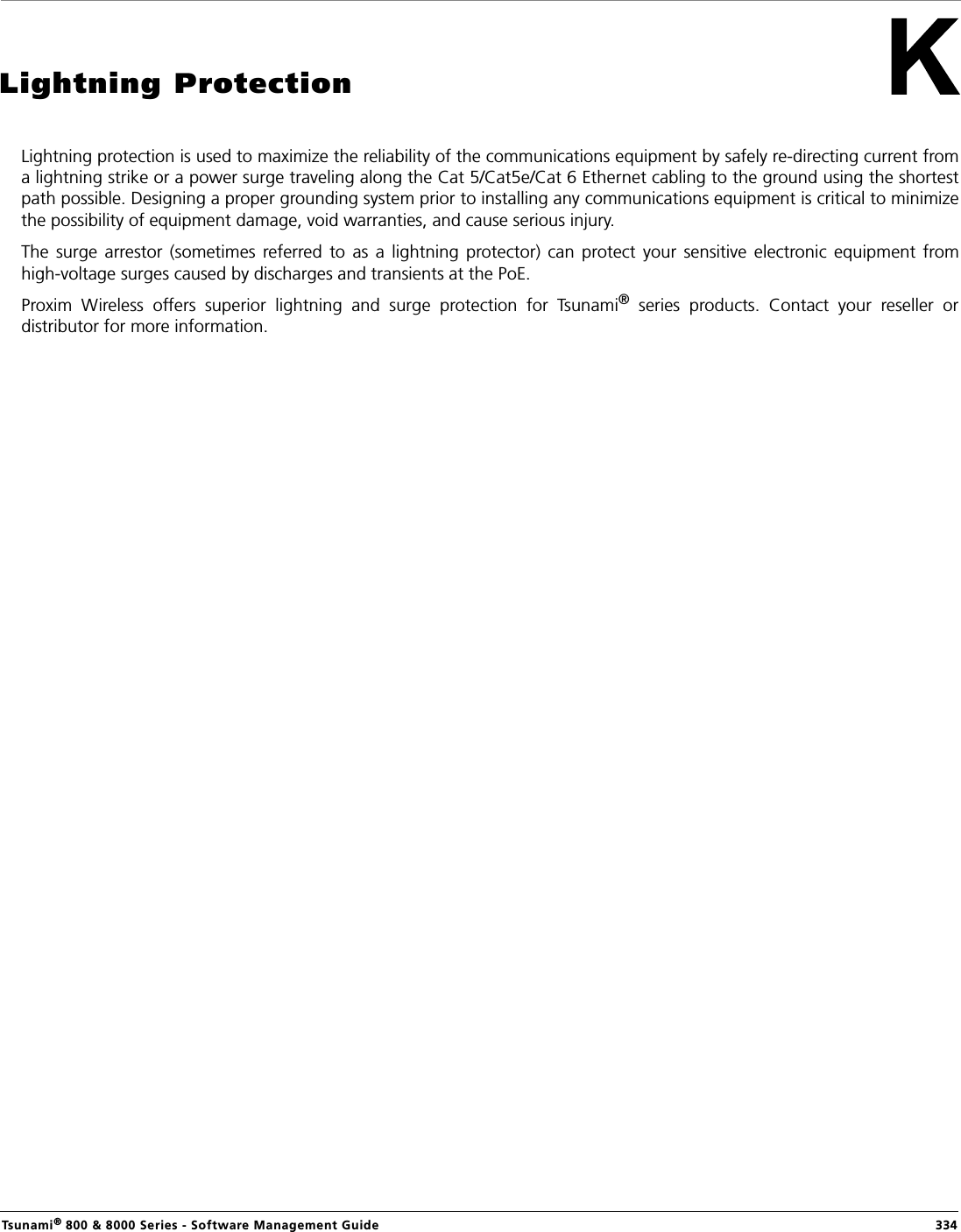 Tsunami® 800 &amp; 8000 Series - Software Management Guide  334Lightning ProtectionLightning protection is used to maximize the reliability of the communications equipment by safely re-directing current froma lightning strike or a power surge traveling along the Cat 5/Cat5e/Cat 6 Ethernet cabling to the ground using the shortestpath possible. Designing a proper grounding system prior to installing any communications equipment is critical to minimizethe possibility of equipment damage, void warranties, and cause serious injury.The  surge  arrestor  (sometimes  referred to  as  a  lightning  protector)  can  protect  your  sensitive  electronic  equipment  fromhigh-voltage surges caused by discharges and transients at the PoE.Proxim  Wireless  offers  superior  lightning  and  surge  protection  for  Tsunami®  series  products.  Contact  your  reseller  ordistributor for more information.