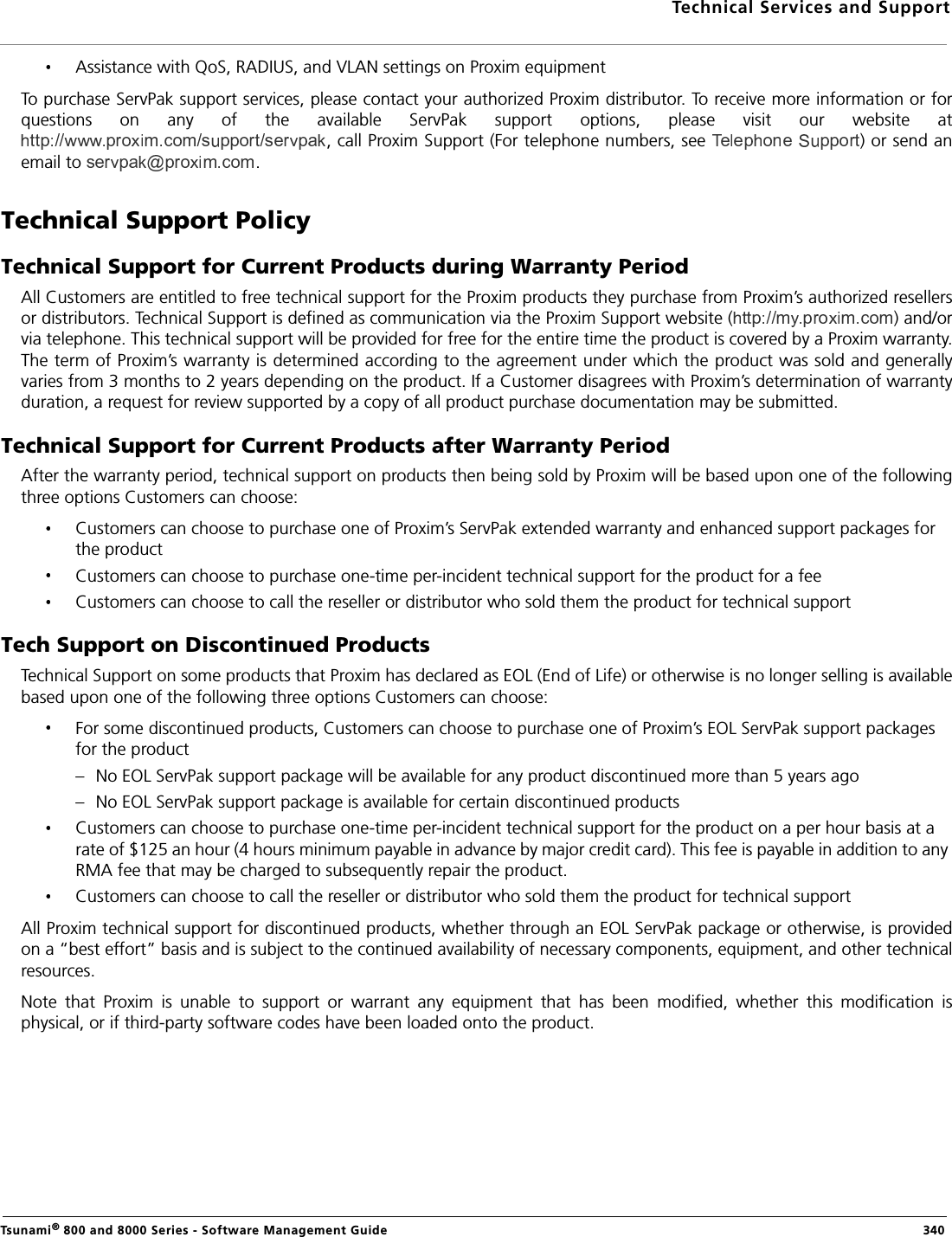 Technical Services and SupportTsunami® 800 and 8000 Series - Software Management Guide  340Assistance with QoS, RADIUS, and VLAN settings on Proxim equipmentTo purchase ServPak support services, please contact your authorized Proxim distributor. To receive more information or forquestions  on  any  of  the  available  ServPak  support  options,  please  visit  our  website  at, call Proxim Support (For telephone numbers, see  ) or send anemail to  .Technical Support PolicyTechnical Support for Current Products during Warranty PeriodAll Customers are entitled to free technical support for the Proxim products they purchase from Proxim’s authorized resellersor distributors. Technical Support is defined as communication via the Proxim Support website ( ) and/orvia telephone. This technical support will be provided for free for the entire time the product is covered by a Proxim warranty.The term of Proxim’s warranty is determined according to the agreement under which the product was sold and generallyvaries from 3 months to 2 years depending on the product. If a Customer disagrees with Proxim’s determination of warrantyduration, a request for review supported by a copy of all product purchase documentation may be submitted.Technical Support for Current Products after Warranty PeriodAfter the warranty period, technical support on products then being sold by Proxim will be based upon one of the followingthree options Customers can choose:Customers can choose to purchase one of Proxim’s ServPak extended warranty and enhanced support packages for the productCustomers can choose to purchase one-time per-incident technical support for the product for a fee Customers can choose to call the reseller or distributor who sold them the product for technical supportTech Support on Discontinued ProductsTechnical Support on some products that Proxim has declared as EOL (End of Life) or otherwise is no longer selling is availablebased upon one of the following three options Customers can choose:For some discontinued products, Customers can choose to purchase one of Proxim’s EOL ServPak support packages for the product– No EOL ServPak support package will be available for any product discontinued more than 5 years ago– No EOL ServPak support package is available for certain discontinued productsCustomers can choose to purchase one-time per-incident technical support for the product on a per hour basis at a rate of $125 an hour (4 hours minimum payable in advance by major credit card). This fee is payable in addition to any RMA fee that may be charged to subsequently repair the product.Customers can choose to call the reseller or distributor who sold them the product for technical supportAll Proxim technical support for discontinued products, whether through an EOL ServPak package or otherwise, is providedon a “best effort” basis and is subject to the continued availability of necessary components, equipment, and other technicalresources.Note  that  Proxim  is  unable  to  support  or  warrant  any  equipment  that  has  been  modified,  whether  this  modification  isphysical, or if third-party software codes have been loaded onto the product.