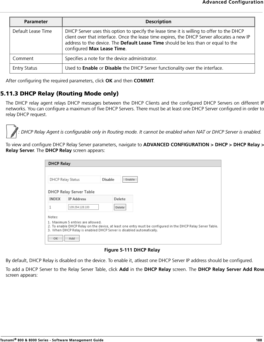 Advanced ConfigurationTsunami® 800 &amp; 8000 Series - Software Management Guide  188After configuring the required parameters, click OK and then COMMIT.5.11.3 DHCP Relay (Routing Mode only)The DHCP relay agent relays DHCP messages between the DHCP Clients and the configured DHCP Servers on different IPnetworks. You can configure a maximum of five DHCP Servers. There must be at least one DHCP Server configured in order torelay DHCP request.: DHCP Relay Agent is configurable only in Routing mode. It cannot be enabled when NAT or DHCP Server is enabled. To view and configure DHCP Relay Server parameters, navigate to ADVANCED CONFIGURATION &gt; DHCP &gt; DHCP Relay &gt;Relay Server. The DHCP Relay screen appears:Figure 5-111 DHCP RelayBy default, DHCP Relay is disabled on the device. To enable it, atleast one DHCP Server IP address should be configured.To add a DHCP Server to the Relay Server Table, click Add in the DHCP Relay screen. The DHCP Relay Server Add Rowscreen appears:Default Lease Time DHCP Server uses this option to specify the lease time it is willing to offer to the DHCP client over that interface. Once the lease time expires, the DHCP Server allocates a new IP address to the device. The Default Lease Time should be less than or equal to the configured Max Lease Time.Comment Specifies a note for the device administrator.Entry Status Used to Enable or Disable the DHCP Server functionality over the interface.Parameter Description