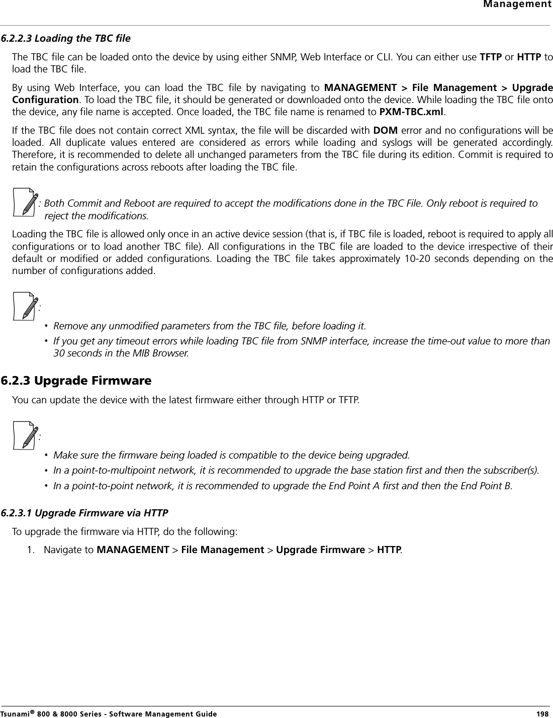 ManagementTsunami® 800 &amp; 8000 Series - Software Management Guide  1986.2.2.3 Loading the TBC fileThe TBC file can be loaded onto the device by using either SNMP, Web Interface or CLI. You can either use TFTP or HTTP toload the TBC file.By  using  Web  Interface,  you  can  load  the  TBC  file  by  navigating  to  MANAGEMENT  &gt;  File  Management  &gt;  UpgradeConfiguration. To load the TBC file, it should be generated or downloaded onto the device. While loading the TBC file ontothe device, any file name is accepted. Once loaded, the TBC file name is renamed to PXM-TBC.xml.If the TBC file does not contain correct XML syntax, the file will be discarded with DOM error and no configurations will beloaded.  All  duplicate  values  entered  are  considered  as  errors  while  loading  and  syslogs  will  be  generated  accordingly.Therefore, it is recommended to delete all unchanged parameters from the TBC file during its edition. Commit is required toretain the configurations across reboots after loading the TBC file.: Both Commit and Reboot are required to accept the modifications done in the TBC File. Only reboot is required to reject the modifications.Loading the TBC file is allowed only once in an active device session (that is, if TBC file is loaded, reboot is required to apply allconfigurations or to load another TBC file). All configurations in the TBC file are loaded to the device irrespective of theirdefault  or modified  or  added configurations.  Loading  the  TBC file  takes  approximately  10-20  seconds  depending  on  thenumber of configurations added. : Remove any unmodified parameters from the TBC file, before loading it.If you get any timeout errors while loading TBC file from SNMP interface, increase the time-out value to more than 30 seconds in the MIB Browser.6.2.3 Upgrade Firmware You can update the device with the latest firmware either through HTTP or TFTP.: Make sure the firmware being loaded is compatible to the device being upgraded.In a point-to-multipoint network, it is recommended to upgrade the base station first and then the subscriber(s).In a point-to-point network, it is recommended to upgrade the End Point A first and then the End Point B.6.2.3.1 Upgrade Firmware via HTTPTo upgrade the firmware via HTTP, do the following:1. Navigate to MANAGEMENT &gt; File Management &gt; Upgrade Firmware &gt; HTTP. 