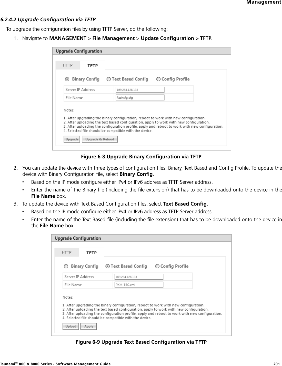 ManagementTsunami® 800 &amp; 8000 Series - Software Management Guide  2016.2.4.2 Upgrade Configuration via TFTPTo upgrade the configuration files by using TFTP Server, do the following:1. Navigate to MANAGEMENT &gt; File Management &gt; Update Configuration &gt; TFTP. Figure 6-8 Upgrade Binary Configuration via TFTP2. You can update the device with three types of configuration files: Binary, Text Based and Config Profile. To update thedevice with Binary Configuration file, select Binary Config.Based on the IP mode configure either IPv4 or IPv6 address as TFTP Server address. Enter the name of the Binary file (including the file extension) that has to be downloaded onto the device in theFile Name box.3. To update the device with Text Based Configuration files, select Text Based Config.Based on the IP mode configure either IPv4 or IPv6 address as TFTP Server address. Enter the name of the Text Based file (including the file extension) that has to be downloaded onto the device inthe File Name box.Figure 6-9 Upgrade Text Based Configuration via TFTP