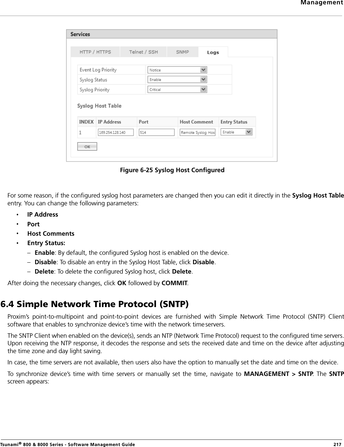 ManagementTsunami® 800 &amp; 8000 Series - Software Management Guide  217Figure 6-25 Syslog Host ConfiguredFor some reason, if the configured syslog host parameters are changed then you can edit it directly in the Syslog Host Tableentry. You can change the following parameters:IP AddressPortHost CommentsEntry Status: –Enable: By default, the configured Syslog host is enabled on the device.–Disable: To disable an entry in the Syslog Host Table, click Disable.–Delete: To delete the configured Syslog host, click Delete.After doing the necessary changes, click OK followed by COMMIT.6.4 Simple Network Time Protocol (SNTP)Proxim’s  point-to-multipoint  and  point-to-point  devices  are  furnished  with  Simple  Network  Time  Protocol  (SNTP)  Clientsoftware that enables to synchronize device’s time with the network time servers. The SNTP Client when enabled on the device(s), sends an NTP (Network Time Protocol) request to the configured time servers.Upon receiving the NTP response, it decodes the response and sets the received date and time on the device after adjustingthe time zone and day light saving.In case, the time servers are not available, then users also have the option to manually set the date and time on the device.To  synchronize device’s time  with  time  servers  or  manually  set the  time,  navigate  to MANAGEMENT  &gt;  SNTP. The  SNTPscreen appears: