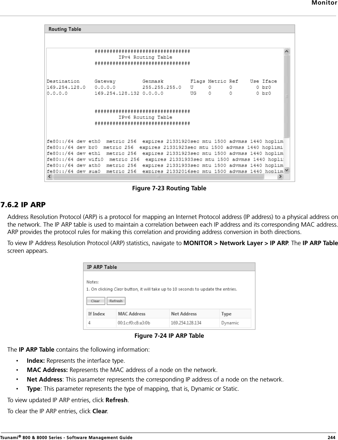 MonitorTsunami® 800 &amp; 8000 Series - Software Management Guide  244Figure 7-23 Routing Table7.6.2 IP ARPAddress Resolution Protocol (ARP) is a protocol for mapping an Internet Protocol address (IP address) to a physical address onthe network. The IP ARP table is used to maintain a correlation between each IP address and its corresponding MAC address.ARP provides the protocol rules for making this correlation and providing address conversion in both directions. To view IP Address Resolution Protocol (ARP) statistics, navigate to MONITOR &gt; Network Layer &gt; IP ARP. The IP ARP Tablescreen appears.Figure 7-24 IP ARP TableThe IP ARP Table contains the following information:Index: Represents the interface type.MAC Address: Represents the MAC address of a node on the network. Net Address: This parameter represents the corresponding IP address of a node on the network. Type: This parameter represents the type of mapping, that is, Dynamic or Static.To view updated IP ARP entries, click Refresh.To clear the IP ARP entries, click Clear.