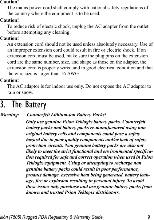 Ikôn (7505) Rugged PDA Regulatory &amp; Warranty Guide 9Caution!The mains power cord shall comply with national safety regulations of the country where the equipment is to be used.Caution!To reduce risk of electric shock, unplug the AC adapter from the outlet before attempting any cleaning.Caution!An extension cord should not be used unless absolutely necessary. Use of an improper extension cord could result in fire or electric shock. If an extension cord must be used, make sure the plug pins on the extension cord are the same number, size, and shape as those on the adapter, the extension cord is properly wired and in good electrical condition and that the wire size is larger than 16 AWG.Caution!The AC adaptor is for indoor use only. Do not expose the AC adaptor to rain or snow.3.  The Battery                                  Warning: Counterfeit Lithium-ion Battery Packs!Only use genuine Psion Teklogix battery packs. Counterfeit battery packs and battery packs re-manufactured using non original battery cells and components could pose a safety hazard due to poor quality components and/or lack of safety protection circuits. Non genuine battery packs are also not likely to meet the strict functional and environmental specifica-tion required for safe and correct operation when used in Psion Teklogix equipment. Using or attempting to recharge non genuine battery packs could result in poor performance, product damage, excessive heat being generated, battery leak-age, fire or explosion resulting in personal injury. To avoid these issues only purchase and use genuine battery packs from known and trusted Psion Teklogix distributors.