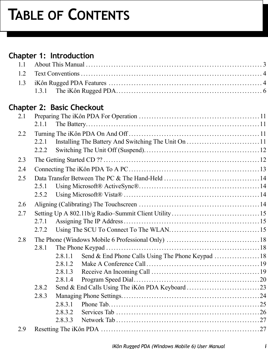 TABLE OF CONTENTSiKôn Rugged PDA (Windows Mobile 6) User Manual iChapter 1:  Introduction1.1 About This Manual......................................................................31.2 Text Conventions........................................................................41.3 iKôn Rugged PDA Features .............................................................41.3.1 The iKôn Rugged PDA. . . .......................................................6Chapter 2:  Basic Checkout2.1 Preparing The iKôn PDA For Operation ................................................112.1.1 The Battery.....................................................................112.2 Turning The iKôn PDA On And Off....................................................112.2.1 Installing The Battery And Switching The Unit On.............................112.2.2 Switching The Unit Off (Suspend)..............................................122.3 The Getting Started CD ??..............................................................122.4 Connecting The iKôn PDA To A PC....................................................132.5 Data Transfer Between The PC &amp; The Hand-Held......................................142.5.1 Using Microsoft® ActiveSync®................................................142.5.2 Using Microsoft® Vista®......................................................142.6 Aligning (Calibrating) The Touchscreen ................................................142.7 Setting Up A 802.11b/g Radio–Summit Client Utility. ..................................152.7.1 Assigning The IP Address......................................................152.7.2 Using The SCU To Connect To The WLAN....................................152.8 The Phone (Windows Mobile 6 Professional Only) . . . ..................................182.8.1 The Phone Keypad.............................................................182.8.1.1 Send &amp; End Phone Calls Using The Phone Keypad ..................182.8.1.2 Make A Conference Call.............................................192.8.1.3 Receive An Incoming Call ...........................................192.8.1.4 Program Speed Dial..................................................202.8.2 Send &amp; End Calls Using The iKôn PDA Keyboard.............................232.8.3 Managing Phone Settings. ......................................................242.8.3.1 Phone Tab............................................................252.8.3.2 Services Tab .........................................................262.8.3.3 Network Tab.........................................................272.9 Resetting The iKôn PDA ...............................................................27