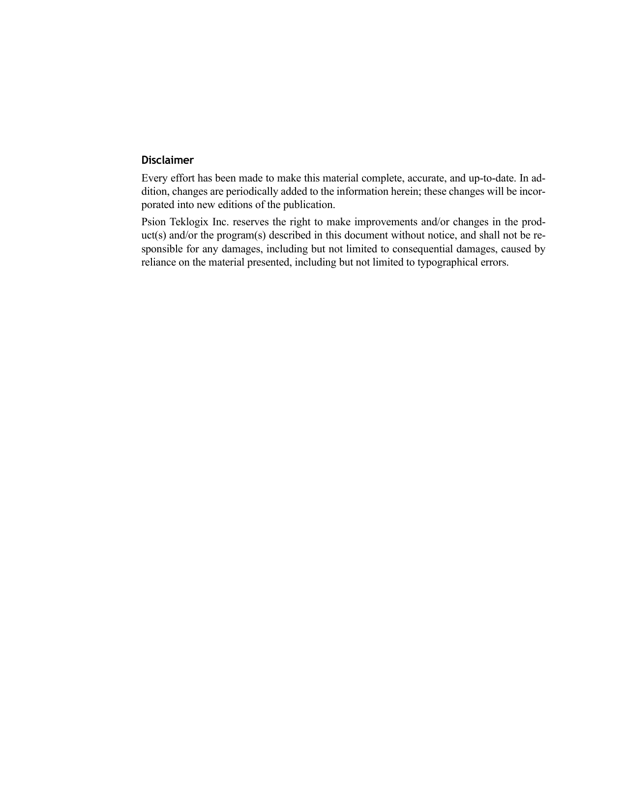 DisclaimerEvery effort has been made to make this material complete, accurate, and up-to-date. In ad-dition, changes are periodically added to the information herein; these changes will be incor-porated into new editions of the publication.Psion Teklogix Inc. reserves the right to make improvements and/or changes in the prod-uct(s) and/or the program(s) described in this document without notice, and shall not be re-sponsible for any damages, including but not limited to consequential damages, caused byreliance on the material presented, including but not limited to typographical errors.