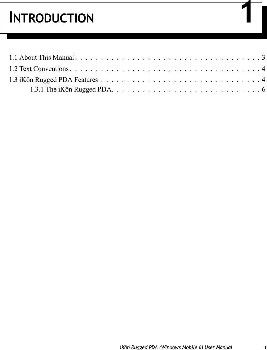 iKôn Rugged PDA (Windows Mobile 6) User Manual 1INTRODUCTION 11.1 About This Manual ....................................31.2 Text Conventions .....................................41.3 iKôn Rugged PDA Features...............................41.3.1 The iKôn Rugged PDA. . . ..........................6