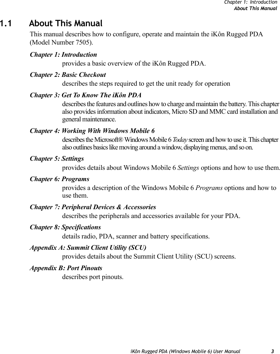 Chapter 1: IntroductionAbout This ManualiKôn Rugged PDA (Windows Mobile 6) User Manual 31.1 About This ManualThis manual describes how to configure, operate and maintain the iKôn Rugged PDA (Model Number 7505).Chapter 1: Introductionprovides a basic overview of the iKôn Rugged PDA.Chapter 2: Basic Checkoutdescribes the steps required to get the unit ready for operationChapter 3: Get To Know The iKôn PDAdescribes the features and outlines how to charge and maintain the battery. This chapter also provides information about indicators, Micro SD and MMC card installation and general maintenance.Chapter 4: Working With Windows Mobile 6describes the Microsoft® Windows Mobile 6 Today screen and how to use it. This chapter also outlines basics like moving around a window, displaying menus, and so on.Chapter 5: Settingsprovides details about Windows Mobile 6 Settings options and how to use them.Chapter 6: Programsprovides a description of the Windows Mobile 6 Programs options and how to use them.Chapter 7: Peripheral Devices &amp; Accessoriesdescribes the peripherals and accessories available for your PDA.Chapter 8: Specificationsdetails radio, PDA, scanner and battery specifications.Appendix A: Summit Client Utility (SCU)provides details about the Summit Client Utility (SCU) screens.Appendix B: Port Pinoutsdescribes port pinouts.