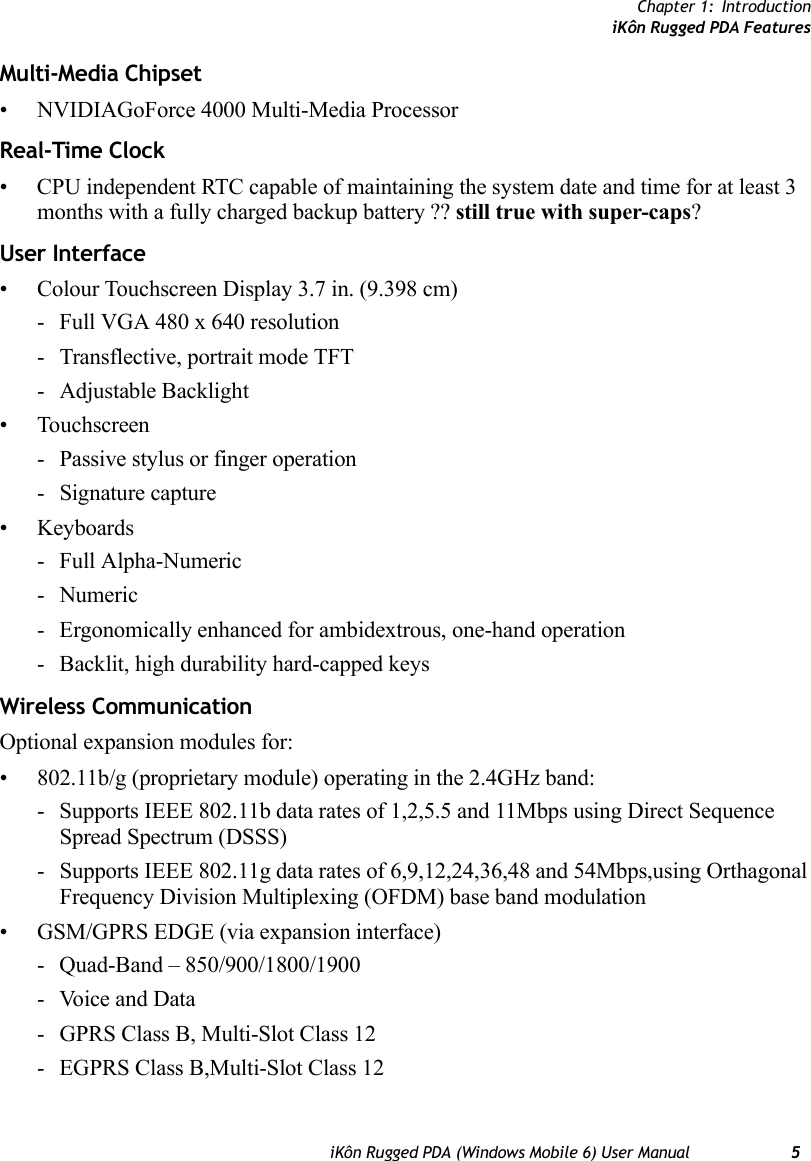 Chapter 1: IntroductioniKôn Rugged PDA FeaturesiKôn Rugged PDA (Windows Mobile 6) User Manual 5Multi-Media Chipset• NVIDIAGoForce 4000 Multi-Media ProcessorReal-Time Clock• CPU independent RTC capable of maintaining the system date and time for at least 3 months with a fully charged backup battery ?? still true with super-caps?User Interface• Colour Touchscreen Display 3.7 in. (9.398 cm)- Full VGA 480 x 640 resolution- Transflective, portrait mode TFT- Adjustable Backlight• Touchscreen- Passive stylus or finger operation- Signature capture• Keyboards- Full Alpha-Numeric-Numeric- Ergonomically enhanced for ambidextrous, one-hand operation- Backlit, high durability hard-capped keysWireless CommunicationOptional expansion modules for: • 802.11b/g (proprietary module) operating in the 2.4GHz band:- Supports IEEE 802.11b data rates of 1,2,5.5 and 11Mbps using Direct Sequence Spread Spectrum (DSSS)- Supports IEEE 802.11g data rates of 6,9,12,24,36,48 and 54Mbps,using Orthagonal Frequency Division Multiplexing (OFDM) base band modulation• GSM/GPRS EDGE (via expansion interface)- Quad-Band – 850/900/1800/1900- Voice and Data- GPRS Class B, Multi-Slot Class 12- EGPRS Class B,Multi-Slot Class 12