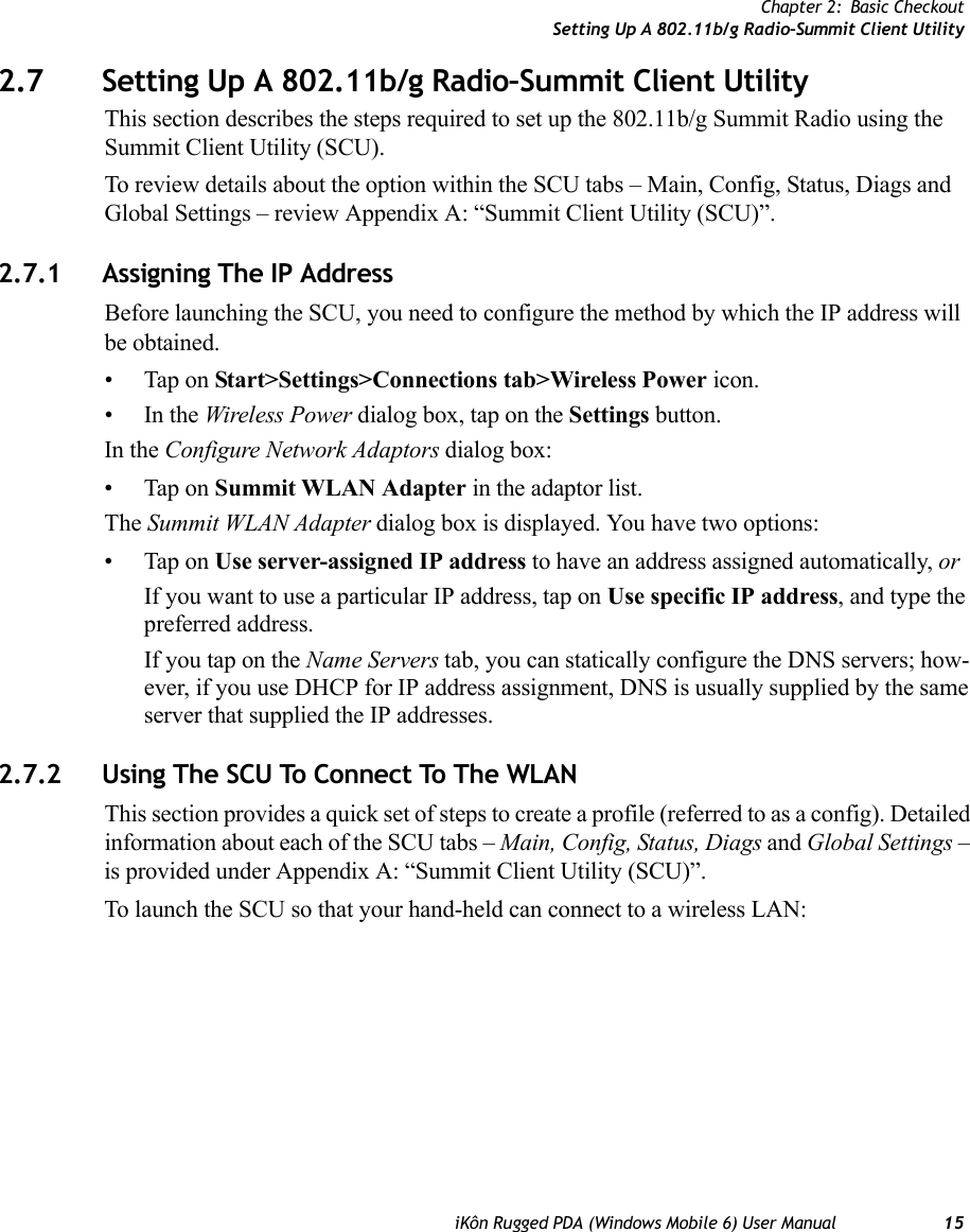 Chapter 2: Basic CheckoutSetting Up A 802.11b/g Radio–Summit Client UtilityiKôn Rugged PDA (Windows Mobile 6) User Manual 152.7 Setting Up A 802.11b/g Radio–Summit Client UtilityThis section describes the steps required to set up the 802.11b/g Summit Radio using the Summit Client Utility (SCU). To review details about the option within the SCU tabs – Main, Config, Status, Diags and Global Settings – review Appendix A: “Summit Client Utility (SCU)”.2.7.1 Assigning The IP AddressBefore launching the SCU, you need to configure the method by which the IP address will be obtained.• Tap on Start&gt;Settings&gt;Connections tab&gt;Wireless Power icon.•In the Wireless Power dialog box, tap on the Settings button.In the Configure Network Adaptors dialog box:• Tap on Summit WLAN Adapter in the adaptor list.The Summit WLAN Adapter dialog box is displayed. You have two options:• Tap on Use server-assigned IP address to have an address assigned automatically, orIf you want to use a particular IP address, tap on Use specific IP address, and type the preferred address.If you tap on the Name Servers tab, you can statically configure the DNS servers; how-ever, if you use DHCP for IP address assignment, DNS is usually supplied by the same server that supplied the IP addresses.2.7.2 Using The SCU To Connect To The WLANThis section provides a quick set of steps to create a profile (referred to as a config). Detailed information about each of the SCU tabs – Main, Config, Status, Diags and Global Settings – is provided under Appendix A: “Summit Client Utility (SCU)”.To launch the SCU so that your hand-held can connect to a wireless LAN: