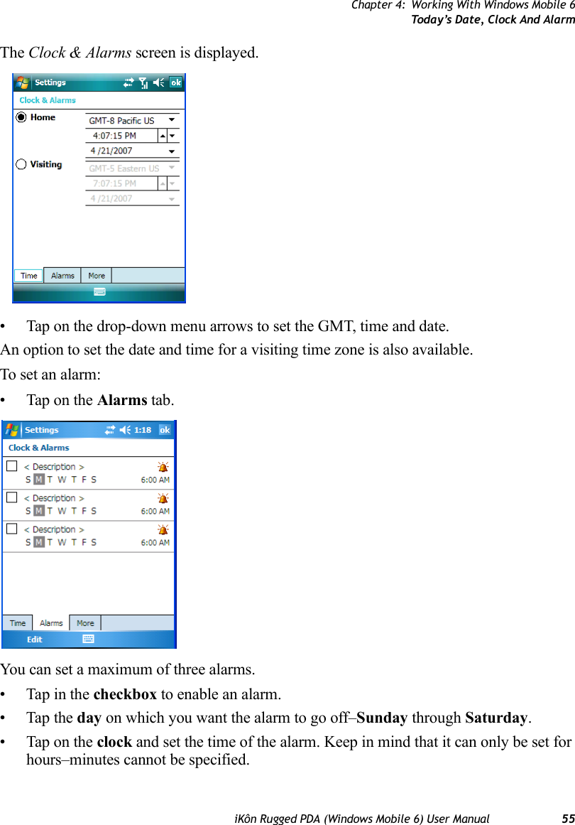 Chapter 4: Working With Windows Mobile 6Today’s Date, Clock And AlarmiKôn Rugged PDA (Windows Mobile 6) User Manual 55The Clock &amp; Alarms screen is displayed.• Tap on the drop-down menu arrows to set the GMT, time and date.An option to set the date and time for a visiting time zone is also available.To set an alarm:• Tap on the Alarms tab.You can set a maximum of three alarms.• Tap in the checkbox to enable an alarm.• Tap the day on which you want the alarm to go off–Sunday through Saturday.• Tap on the clock and set the time of the alarm. Keep in mind that it can only be set for hours–minutes cannot be specified.