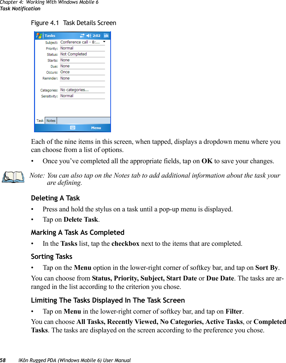 Chapter 4: Working With Windows Mobile 6Task Notification58 iKôn Rugged PDA (Windows Mobile 6) User ManualFigure 4.1  Task Details ScreenEach of the nine items in this screen, when tapped, displays a dropdown menu where you can choose from a list of options.• Once you’ve completed all the appropriate fields, tap on OK to save your changes.Deleting A Task• Press and hold the stylus on a task until a pop-up menu is displayed.• Tap on Delete Task.Marking A Task As Completed•In the Tasks list, tap the checkbox next to the items that are completed.Sorting Tasks• Tap on the Menu option in the lower-right corner of softkey bar, and tap on Sort By.You can choose from Status, Priority, Subject, Start Date or Due Date. The tasks are ar-ranged in the list according to the criterion you chose.Limiting The Tasks Displayed In The Task Screen• Tap on Menu in the lower-right corner of softkey bar, and tap on Filter.You can choose All Tasks, Recently Viewed, No Categories, Active Tasks, or Completed Tasks. The tasks are displayed on the screen according to the preference you chose.Note: You can also tap on the Notes tab to add additional information about the task your are defining.