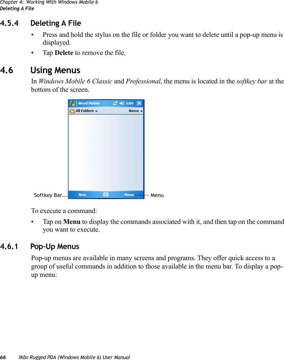 Chapter 4: Working With Windows Mobile 6Deleting A File66 iKôn Rugged PDA (Windows Mobile 6) User Manual4.5.4 Deleting A File• Press and hold the stylus on the file or folder you want to delete until a pop-up menu is displayed.•Tap Delete to remove the file.4.6 Using MenusIn Windows Mobile 6 Classic and Professional, the menu is located in the softkey bar at the bottom of the screen.To execute a command:• Tap on Menu to display the commands associated with it, and then tap on the command you want to execute.4.6.1 Pop-Up MenusPop-up menus are available in many screens and programs. They offer quick access to a group of useful commands in addition to those available in the menu bar. To display a pop-up menu:Softkey Bar Menu