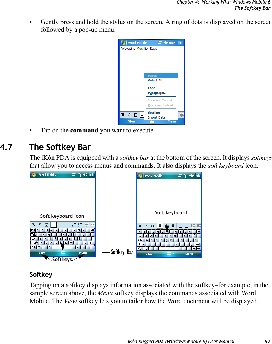 Chapter 4: Working With Windows Mobile 6The Softkey BariKôn Rugged PDA (Windows Mobile 6) User Manual 67• Gently press and hold the stylus on the screen. A ring of dots is displayed on the screen followed by a pop-up menu.• Tap on the command you want to execute.4.7 The Softkey BarThe iKôn PDA is equipped with a softkey bar at the bottom of the screen. It displays softkeys that allow you to access menus and commands. It also displays the soft keyboard icon.SoftkeyTapping on a softkey displays information associated with the softkey–for example, in the sample screen above, the Menu softkey displays the commands associated with Word Mobile. The View softkey lets you to tailor how the Word document will be displayed.Softkey BarSoftkeysSoft keyboard icon Soft keyboard