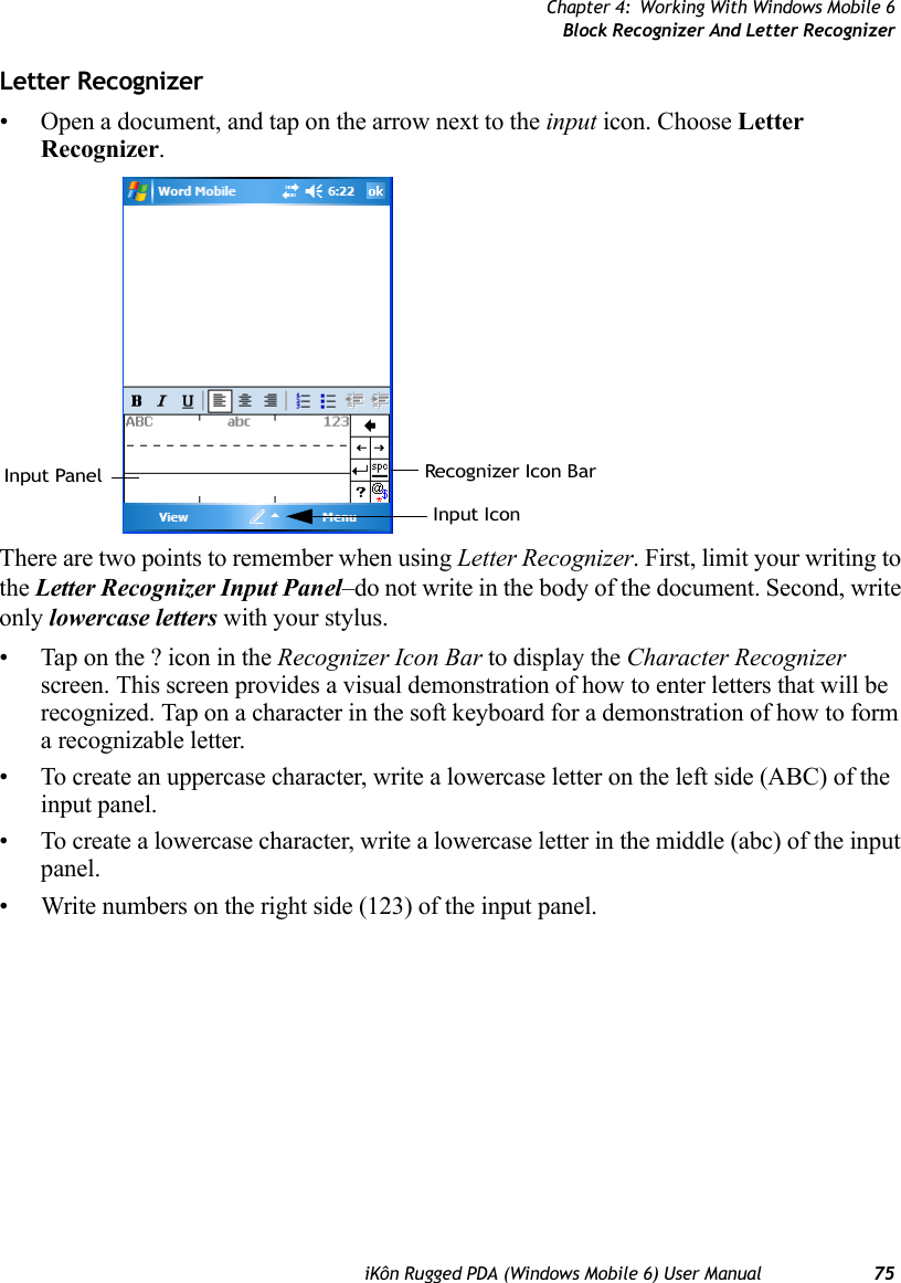 Chapter 4: Working With Windows Mobile 6Block Recognizer And Letter RecognizeriKôn Rugged PDA (Windows Mobile 6) User Manual 75Letter Recognizer• Open a document, and tap on the arrow next to the input icon. Choose Letter Recognizer.There are two points to remember when using Letter Recognizer. First, limit your writing to the Letter Recognizer Input Panel–do not write in the body of the document. Second, write only lowercase letters with your stylus.• Tap on the ? icon in the Recognizer Icon Bar to display the Character Recognizer screen. This screen provides a visual demonstration of how to enter letters that will be recognized. Tap on a character in the soft keyboard for a demonstration of how to form a recognizable letter.• To create an uppercase character, write a lowercase letter on the left side (ABC) of the input panel.• To create a lowercase character, write a lowercase letter in the middle (abc) of the input panel.• Write numbers on the right side (123) of the input panel.Recognizer Icon BarInput PanelInput Icon