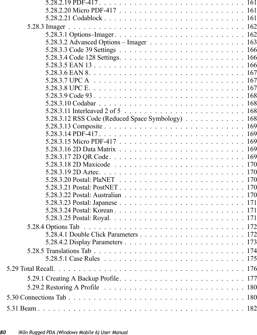 80 iKôn Rugged PDA (Windows Mobile 6) User Manual5.28.2.19 PDF-417.............................1615.28.2.20 Micro PDF-417.........................1615.28.2.21 Codablock............................1615.28.3 Imager...................................1625.28.3.1 Options–Imager..........................1625.28.3.2 Advanced Options – Imager...................1635.28.3.3 Code 39 Settings.........................1665.28.3.4 Code 128 Settings.........................1665.28.3.5 EAN 13..............................1665.28.3.6 EAN 8...............................1675.28.3.7 UPC A ..............................1675.28.3.8 UPC E...............................1675.28.3.9 Code 93..............................1685.28.3.10 Codabar.............................1685.28.3.11 Interleaved 2 of 5........................1685.28.3.12 RSS Code (Reduced Space Symbology)............1685.28.3.13 Composite............................1695.28.3.14 PDF-417.............................1695.28.3.15 Micro PDF-417.........................1695.28.3.16 2D Data Matrix.........................1695.28.3.17 2D QR Code...........................1695.28.3.18 2D Maxicode..........................1705.28.3.19 2D Aztec.............................1705.28.3.20 Postal: PlaNET .........................1705.28.3.21 Postal: PostNET.........................1705.28.3.22 Postal: Australian........................1705.28.3.23 Postal: Japanese.........................1715.28.3.24 Postal: Korean..........................1715.28.3.25 Postal: Royal...........................1715.28.4 Options Tab ................................1725.28.4.1 Double Click Parameters . ....................1725.28.4.2 Display Parameters........................1735.28.5 Translations Tab..............................1745.28.5.1 Case Rules ............................1755.29 Total Recall......................................1765.29.1 Creating A Backup Profile.........................1775.29.2 Restoring A Profile ............................1805.30 Connections Tab...................................1805.31 Beam.........................................182