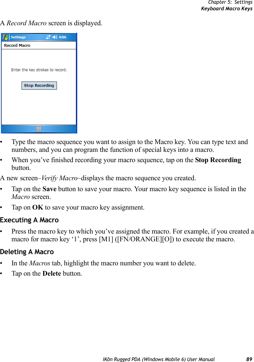 Chapter 5: SettingsKeyboard Macro KeysiKôn Rugged PDA (Windows Mobile 6) User Manual 89A Record Macro screen is displayed.• Type the macro sequence you want to assign to the Macro key. You can type text and numbers, and you can program the function of special keys into a macro.• When you’ve finished recording your macro sequence, tap on the Stop Recording button. A new screen–Veri f y  M a c ro –displays the macro sequence you created. • Tap on the Save button to save your macro. Your macro key sequence is listed in the Macro screen. • Tap on OK to save your macro key assignment.Executing A Macro• Press the macro key to which you’ve assigned the macro. For example, if you created a macro for macro key ‘1’, press [M1] ([FN/ORANGE][O]) to execute the macro.Deleting A Macro•In the Macros tab, highlight the macro number you want to delete.• Tap on the Delete button.