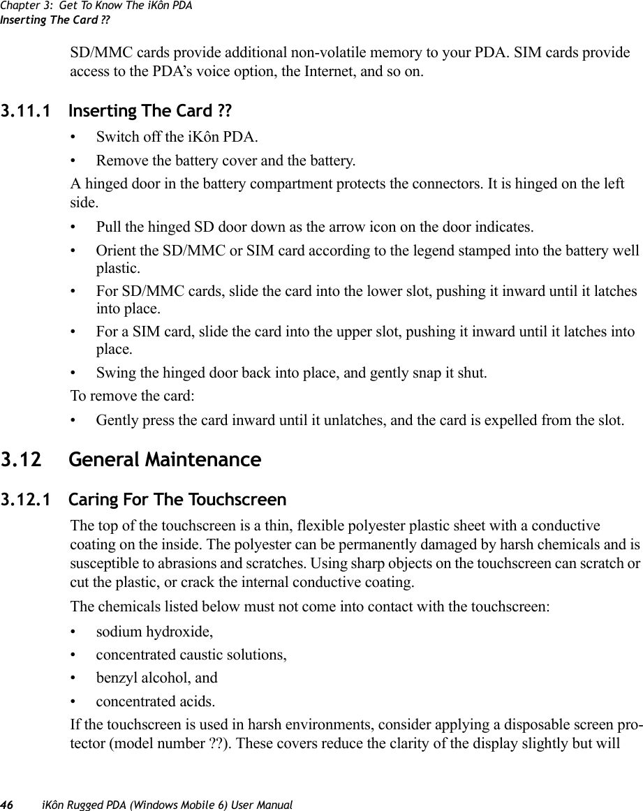 Chapter 3: Get To Know The iKôn PDAInserting The Card ??46 iKôn Rugged PDA (Windows Mobile 6) User ManualSD/MMC cards provide additional non-volatile memory to your PDA. SIM cards provide access to the PDA’s voice option, the Internet, and so on. 3.11.1 Inserting The Card ??• Switch off the iKôn PDA.• Remove the battery cover and the battery.A hinged door in the battery compartment protects the connectors. It is hinged on the left side.• Pull the hinged SD door down as the arrow icon on the door indicates.• Orient the SD/MMC or SIM card according to the legend stamped into the battery well plastic.• For SD/MMC cards, slide the card into the lower slot, pushing it inward until it latches into place. • For a SIM card, slide the card into the upper slot, pushing it inward until it latches into place.• Swing the hinged door back into place, and gently snap it shut.To remove the card:• Gently press the card inward until it unlatches, and the card is expelled from the slot.3.12 General Maintenance3.12.1 Caring For The TouchscreenThe top of the touchscreen is a thin, flexible polyester plastic sheet with a conductive coating on the inside. The polyester can be permanently damaged by harsh chemicals and is susceptible to abrasions and scratches. Using sharp objects on the touchscreen can scratch or cut the plastic, or crack the internal conductive coating.The chemicals listed below must not come into contact with the touchscreen:• sodium hydroxide,• concentrated caustic solutions,• benzyl alcohol, and• concentrated acids.If the touchscreen is used in harsh environments, consider applying a disposable screen pro-tector (model number ??). These covers reduce the clarity of the display slightly but will 