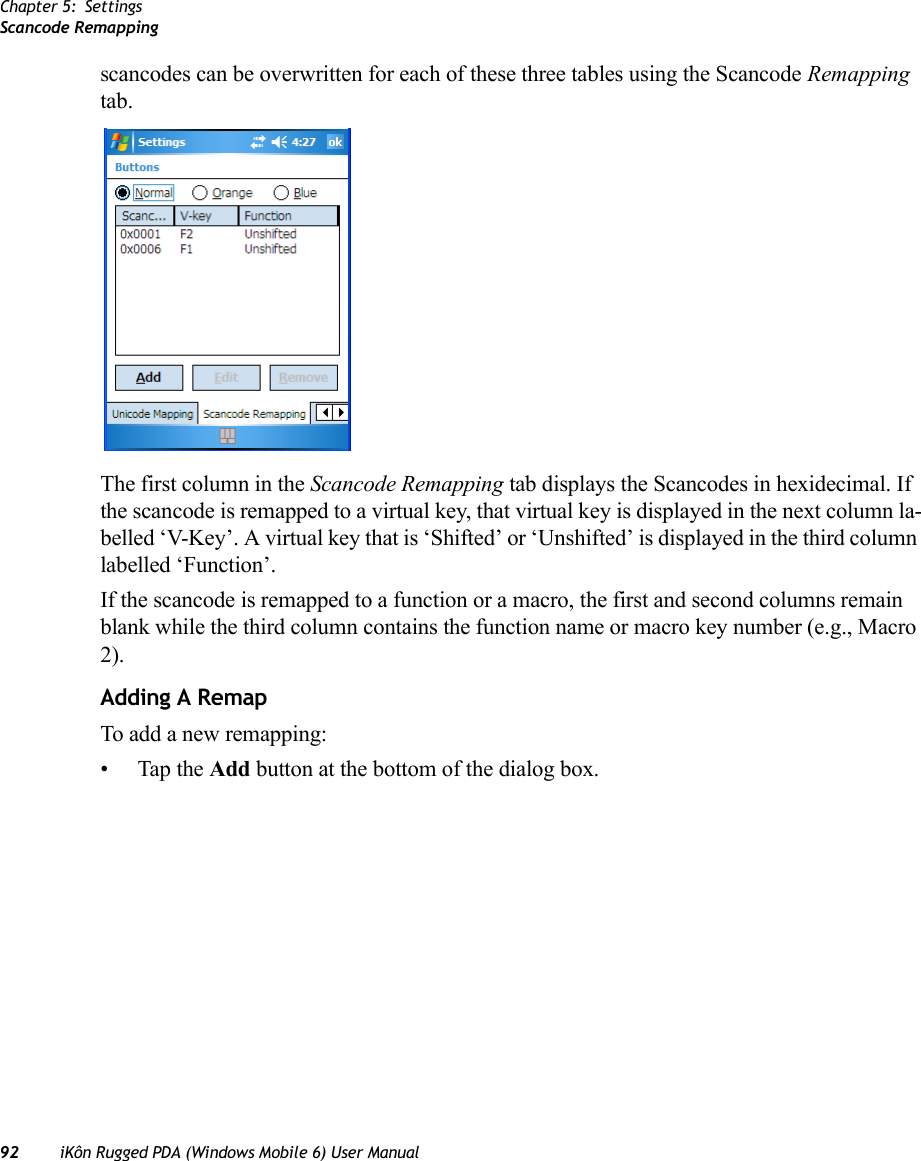 Chapter 5: SettingsScancode Remapping92 iKôn Rugged PDA (Windows Mobile 6) User Manualscancodes can be overwritten for each of these three tables using the Scancode Remapping tab.The first column in the Scancode Remapping tab displays the Scancodes in hexidecimal. If the scancode is remapped to a virtual key, that virtual key is displayed in the next column la-belled ‘V-Key’. A virtual key that is ‘Shifted’ or ‘Unshifted’ is displayed in the third column labelled ‘Function’. If the scancode is remapped to a function or a macro, the first and second columns remain blank while the third column contains the function name or macro key number (e.g., Macro 2).Adding A RemapTo add a new remapping:• Tap the Add button at the bottom of the dialog box.