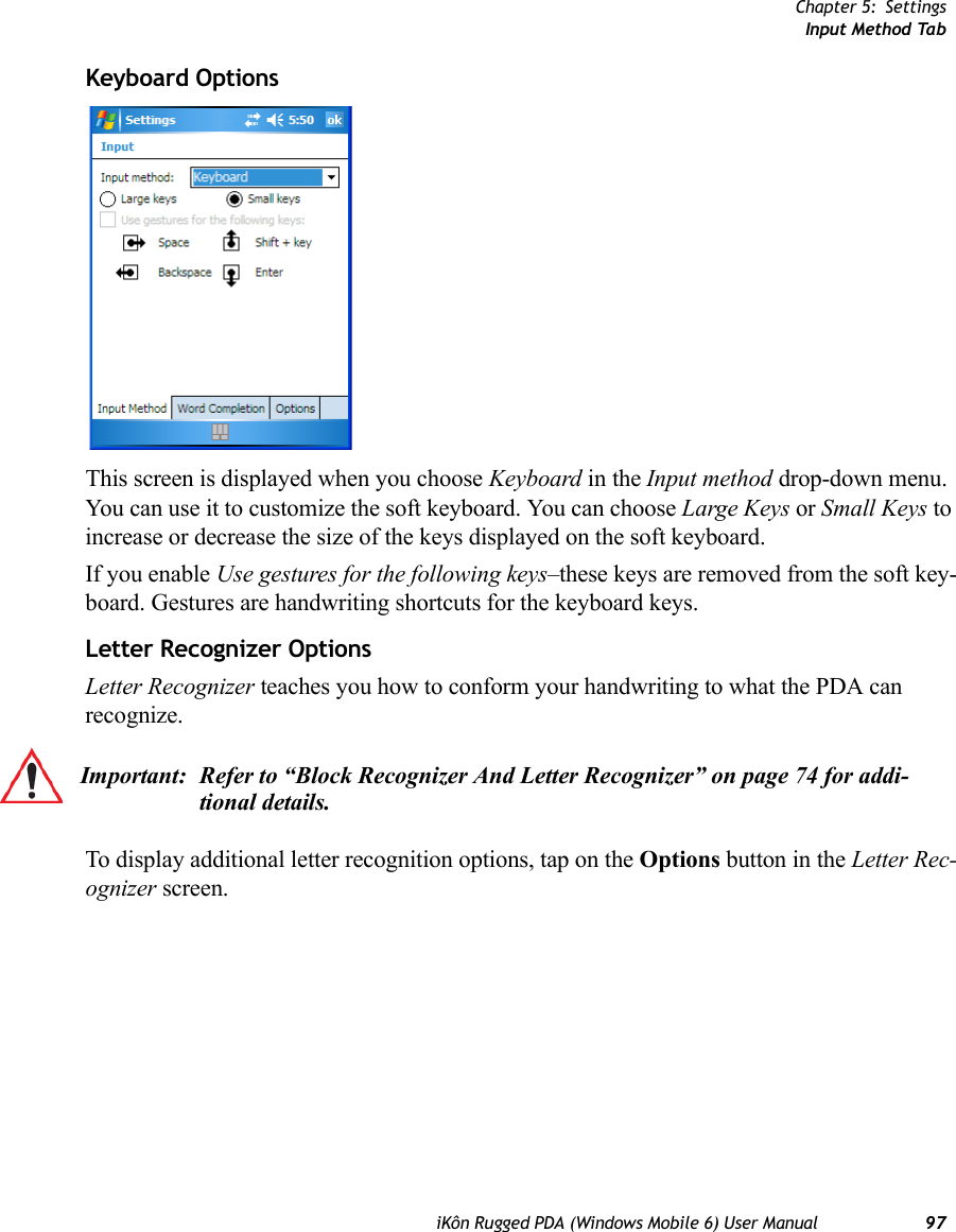 Chapter 5: SettingsInput Method TabiKôn Rugged PDA (Windows Mobile 6) User Manual 97Keyboard OptionsThis screen is displayed when you choose Keyboard in the Input method drop-down menu. You can use it to customize the soft keyboard. You can choose Large Keys or Small Keys to increase or decrease the size of the keys displayed on the soft keyboard. If you enable Use gestures for the following keys–these keys are removed from the soft key-board. Gestures are handwriting shortcuts for the keyboard keys.Letter Recognizer OptionsLetter Recognizer teaches you how to conform your handwriting to what the PDA can recognize. To display additional letter recognition options, tap on the Options button in the Letter Rec-ognizer screen.Important: Refer to “Block Recognizer And Letter Recognizer” on page 74 for addi-tional details.
