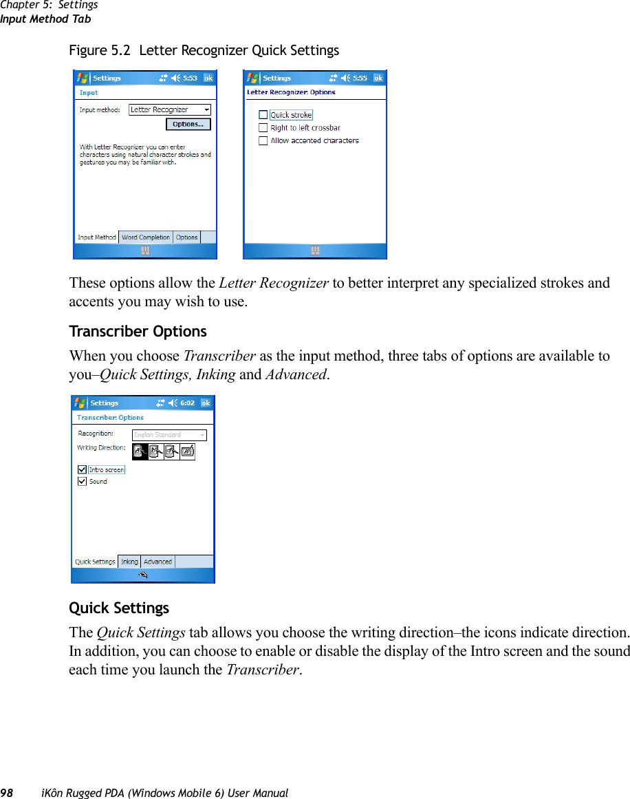 Chapter 5: SettingsInput Method Tab98 iKôn Rugged PDA (Windows Mobile 6) User ManualFigure 5.2  Letter Recognizer Quick SettingsThese options allow the Letter Recognizer to better interpret any specialized strokes and accents you may wish to use.Transcriber OptionsWhen you choose Transcriber as the input method, three tabs of options are available to you–Quick Settings, Inking and Advanced.Quick SettingsThe Quick Settings tab allows you choose the writing direction–the icons indicate direction. In addition, you can choose to enable or disable the display of the Intro screen and the sound each time you launch the Transcriber.