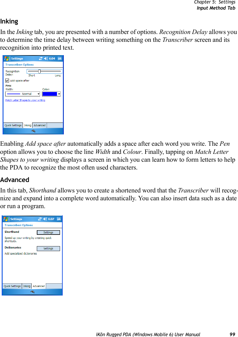 Chapter 5: SettingsInput Method TabiKôn Rugged PDA (Windows Mobile 6) User Manual 99InkingIn the Inking tab, you are presented with a number of options. Recognition Delay allows you to determine the time delay between writing something on the Transcriber screen and its recognition into printed text. Enabling Add space after automatically adds a space after each word you write. The Pen option allows you to choose the line Width and Colour. Finally, tapping on Match Letter Shapes to your writing displays a screen in which you can learn how to form letters to help the PDA to recognize the most often used characters.AdvancedIn this tab, Shorthand allows you to create a shortened word that the Transcriber will recog-nize and expand into a complete word automatically. You can also insert data such as a date or run a program.