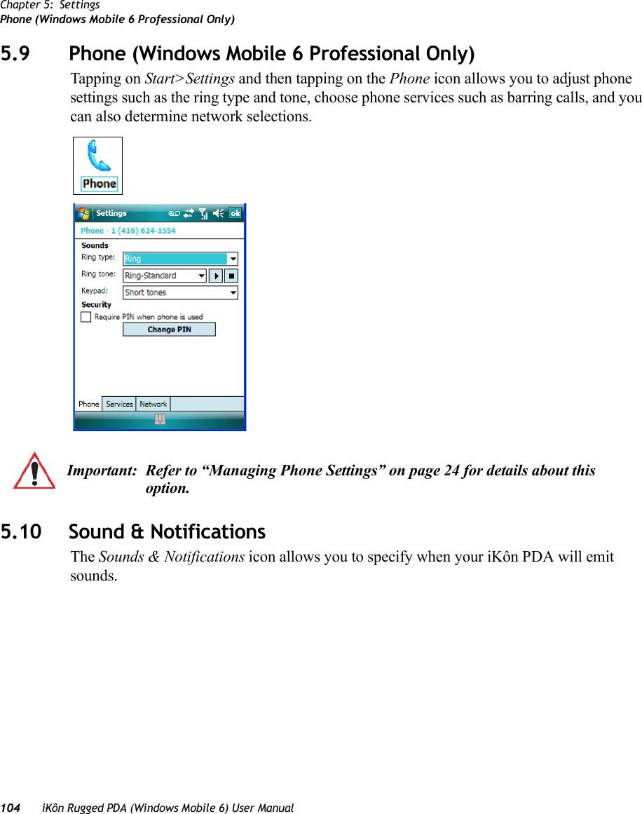 Chapter 5: SettingsPhone (Windows Mobile 6 Professional Only)104 iKôn Rugged PDA (Windows Mobile 6) User Manual5.9 Phone (Windows Mobile 6 Professional Only)Tapping on Start&gt;Settings and then tapping on the Phone icon allows you to adjust phone settings such as the ring type and tone, choose phone services such as barring calls, and you can also determine network selections.5.10 Sound &amp; NotificationsThe Sounds &amp; Notifications icon allows you to specify when your iKôn PDA will emit sounds.Important: Refer to “Managing Phone Settings” on page 24 for details about this option.