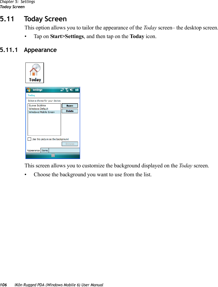 Chapter 5: SettingsToda y  Scre en106 iKôn Rugged PDA (Windows Mobile 6) User Manual5.11 Today ScreenThis option allows you to tailor the appearance of the Today screen– the desktop screen.• Tap on Start&gt;Settings, and then tap on the Today icon.5.11.1 AppearanceThis screen allows you to customize the background displayed on the Today screen.• Choose the background you want to use from the list.