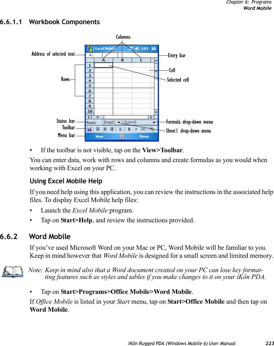 Chapter 6: ProgramsWord MobileiKôn Rugged PDA (Windows Mobile 6) User Manual 2236.6.1.1 Workbook Components• If the toolbar is not visible, tap on the View&gt;Toolbar.You can enter data, work with rows and columns and create formulas as you would when working with Excel on your PC.Using Excel Mobile HelpIf you need help using this application, you can review the instructions in the associated help files. To display Excel Mobile help files:• Launch the Excel Mobile program.• Tap on Start&gt;Help, and review the instructions provided.6.6.2 Word MobileIf you’ve used Microsoft Word on your Mac or PC, Word Mobile will be familiar to you. Keep in mind however that Word Mobile is designed for a small screen and limited memory. • Tap on Start&gt;Programs&gt;Office Mobile&gt;Word Mobile.If Office Mobile is listed in your Start menu, tap on Start&gt;Office Mobile and then tap on Word Mobile.Formula drop-down menuSheet1 drop-down menuSelected cellCellEntry barColumnsAddress of selected textRowsStatus barToolbarMenu barNote: Keep in mind also that a Word document created on your PC can lose key format-ting features such as styles and tables if you make changes to it on your iKôn PDA.