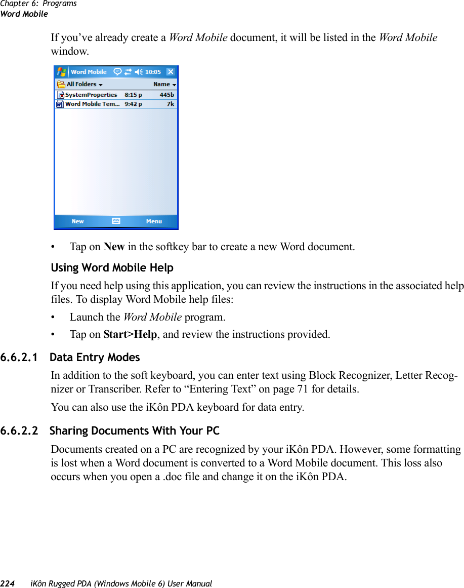 Chapter 6: ProgramsWord Mobile224 iKôn Rugged PDA (Windows Mobile 6) User ManualIf you’ve already create a Word Mobi le document, it will be listed in the Word Mobile window.• Tap on New in the softkey bar to create a new Word document.Using Word Mobile HelpIf you need help using this application, you can review the instructions in the associated help files. To display Word Mobile help files:• Launch the Word Mobile program.• Tap on Start&gt;Help, and review the instructions provided.6.6.2.1 Data Entry ModesIn addition to the soft keyboard, you can enter text using Block Recognizer, Letter Recog-nizer or Transcriber. Refer to “Entering Text” on page 71 for details. You can also use the iKôn PDA keyboard for data entry.6.6.2.2 Sharing Documents With Your PCDocuments created on a PC are recognized by your iKôn PDA. However, some formatting is lost when a Word document is converted to a Word Mobile document. This loss also occurs when you open a .doc file and change it on the iKôn PDA.