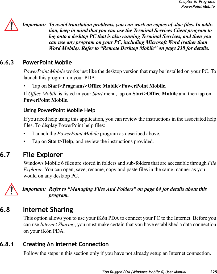 Chapter 6: ProgramsPowerPoint MobileiKôn Rugged PDA (Windows Mobile 6) User Manual 2256.6.3 PowerPoint MobilePowerPoint Mobile works just like the desktop version that may be installed on your PC. To launch this program on your PDA:• Tap on Start&gt;Programs&gt;Office Mobile&gt;PowerPoint Mobile.If Office Mobile is listed in your Start menu, tap on Start&gt;Office Mobile and then tap on PowerPoint Mobile.Using PowerPoint Mobile HelpIf you need help using this application, you can review the instructions in the associated help files. To display PowerPoint help files:• Launch the PowerPoint Mobile program as described above.• Tap on Start&gt;Help, and review the instructions provided.6.7 File ExplorerWindows Mobile 6 files are stored in folders and sub-folders that are accessible through File Explorer. You can open, save, rename, copy and paste files in the same manner as you would on any desktop PC.6.8 Internet SharingThis option allows you to use your iKôn PDA to connect your PC to the Internet. Before you can use Internet Sharing, you must make certain that you have established a data connection on your iKôn PDA.6.8.1 Creating An Internet ConnectionFollow the steps in this section only if you have not already setup an Internet connection.Important: To avoid translation problems, you can work on copies of .doc files. In addi-tion, keep in mind that you can use the Terminal Services Client program to log onto a desktop PC that is also running Terminal Services, and then you can use any program on your PC, including Microsoft Word (rather than Word Mobile). Refer to “Remote Desktop Mobile” on page 238 for details.Important: Refer to “Managing Files And Folders” on page 64 for details about this program.