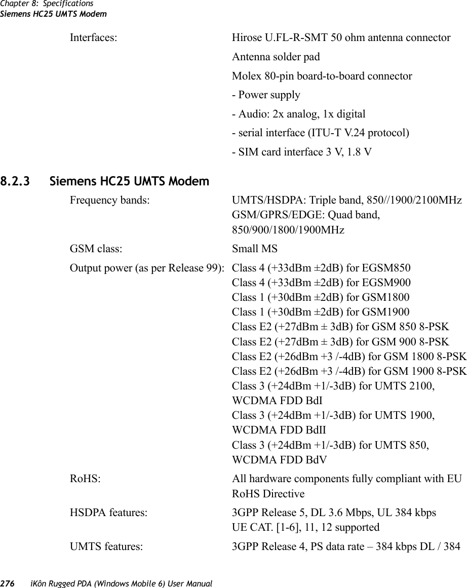 Chapter 8: SpecificationsSiemens HC25 UMTS Modem276 iKôn Rugged PDA (Windows Mobile 6) User ManualInterfaces: Hirose U.FL-R-SMT 50 ohm antenna connectorAntenna solder padMolex 80-pin board-to-board connector- Power supply- Audio: 2x analog, 1x digital- serial interface (ITU-T V.24 protocol)- SIM card interface 3 V, 1.8 V8.2.3 Siemens HC25 UMTS ModemFrequency bands: UMTS/HSDPA: Triple band, 850//1900/2100MHzGSM/GPRS/EDGE: Quad band, 850/900/1800/1900MHzGSM class: Small MSOutput power (as per Release 99): Class 4 (+33dBm ±2dB) for EGSM850Class 4 (+33dBm ±2dB) for EGSM900Class 1 (+30dBm ±2dB) for GSM1800Class 1 (+30dBm ±2dB) for GSM1900Class E2 (+27dBm ± 3dB) for GSM 850 8-PSKClass E2 (+27dBm ± 3dB) for GSM 900 8-PSKClass E2 (+26dBm +3 /-4dB) for GSM 1800 8-PSKClass E2 (+26dBm +3 /-4dB) for GSM 1900 8-PSKClass 3 (+24dBm +1/-3dB) for UMTS 2100, WCDMA FDD BdIClass 3 (+24dBm +1/-3dB) for UMTS 1900, WCDMA FDD BdIIClass 3 (+24dBm +1/-3dB) for UMTS 850, WCDMA FDD BdVRoHS: All hardware components fully compliant with EU RoHS DirectiveHSDPA features: 3GPP Release 5, DL 3.6 Mbps, UL 384 kbpsUE CAT. [1-6], 11, 12 supportedUMTS features: 3GPP Release 4, PS data rate – 384 kbps DL / 384 