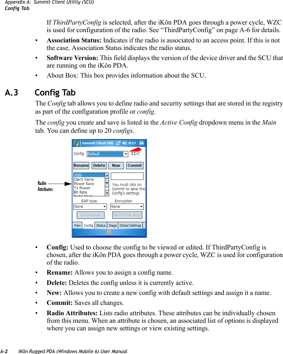 A-2 iKôn Rugged PDA (Windows Mobile 6) User ManualAppendix A: Summit Client Utility (SCU)Config TabIf ThirdPartyConfig is selected, after the iKôn PDA goes through a power cycle, WZC is used for configuration of the radio. See “ThirdPartyConfig” on page A-6 for details.•Association Status: Indicates if the radio is associated to an access point. If this is not the case, Association Status indicates the radio status.•Software Version: This field displays the version of the device driver and the SCU that are running on the iKôn PDA.• About Box: This box provides information about the SCU.A.3 Config TabThe Config tab allows you to define radio and security settings that are stored in the registry as part of the configuration profile or config.The config you create and save is listed in the Active Config dropdown menu in the Main tab. You can define up to 20 configs.•Config: Used to choose the config to be viewed or edited. If ThirdPartyConfig is chosen, after the iKôn PDA goes through a power cycle, WZC is used for configuration of the radio.•Rename: Allows you to assign a config name.•Delete: Deletes the config unless it is currently active.•New: Allows you to create a new config with default settings and assign it a name.•Commit: Saves all changes.•Radio Attributes: Lists radio attributes. These attributes can be individually chosen from this menu. When an attribute is chosen, an associated list of options is displayed where you can assign new settings or view existing settings.RadioAttributes