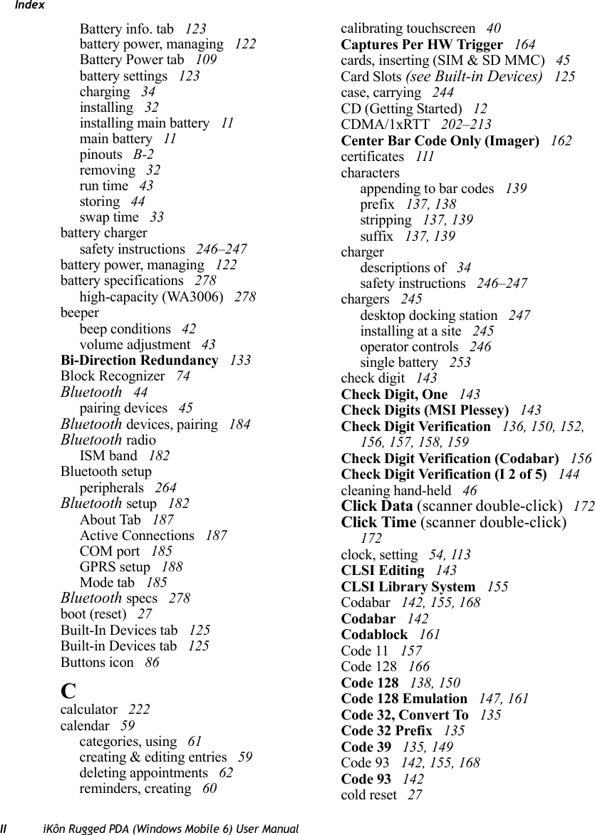 IndexII iKôn Rugged PDA (Windows Mobile 6) User ManualBattery info. tab  123battery power, managing  122Battery Power tab  109battery settings  123charging  34installing  32installing main battery  11main battery  11pinouts  B-2removing  32run time  43storing  44swap time  33battery chargersafety instructions  246–247battery power, managing  122battery specifications  278high-capacity (WA3006)  278beeperbeep conditions  42volume adjustment  43Bi-Direction Redundancy  133Block Recognizer  74Bluetooth  44pairing devices  45Bluetooth devices, pairing  184Bluetooth radioISM band  182Bluetooth setupperipherals  264Bluetooth setup  182About Tab  187Active Connections  187COM port  185GPRS setup  188Mode tab  185Bluetooth specs  278boot (reset)  27Built-In Devices tab  125Built-in Devices tab  125Buttons icon  86Ccalculator  222calendar  59categories, using  61creating &amp; editing entries  59deleting appointments  62reminders, creating  60calibrating touchscreen  40Captures Per HW Trigger  164cards, inserting (SIM &amp; SD MMC)  45Card Slots (see Built-in Devices)  125case, carrying  244CD (Getting Started)  12CDMA/1xRTT  202–213Center Bar Code Only (Imager)  162certificates  111charactersappending to bar codes  139prefix  137, 138stripping  137, 139suffix  137, 139chargerdescriptions of  34safety instructions  246–247chargers  245desktop docking station  247installing at a site  245operator controls  246single battery  253check digit  143Check Digit, One  143Check Digits (MSI Plessey)  143Check Digit Verification  136, 150, 152, 156, 157, 158, 159Check Digit Verification (Codabar)  156Check Digit Verification (I 2 of 5)  144cleaning hand-held  46Click Data (scanner double-click)  172Click Time (scanner double-click)  172clock, setting  54, 113CLSI Editing  143CLSI Library System  155Codabar  142, 155, 168Codabar  142Codablock  161Code 11  157Code 128  166Code 128  138, 150Code 128 Emulation  147, 161Code 32, Convert To  135Code 32 Prefix  135Code 39  135, 149Code 93  142, 155, 168Code 93  142cold reset  27