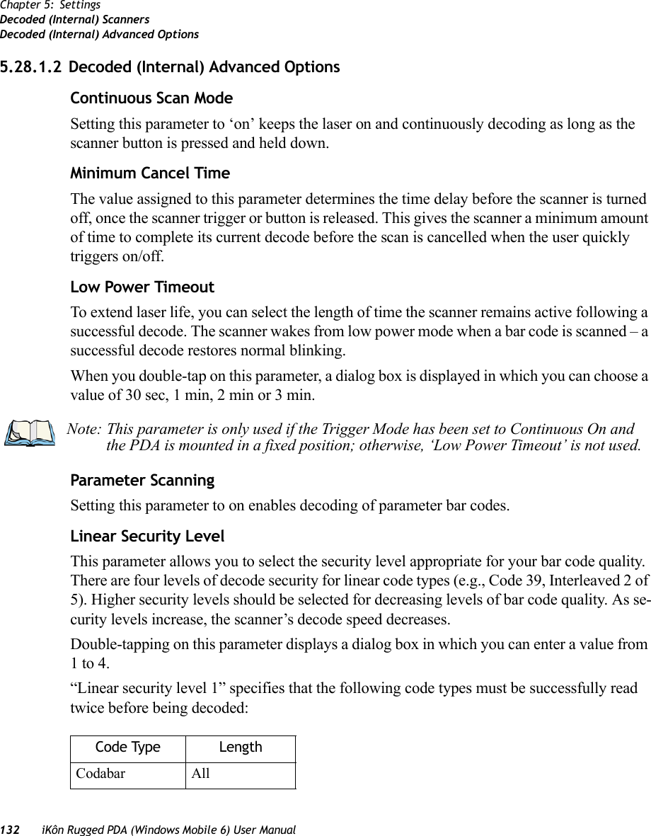 132 iKôn Rugged PDA (Windows Mobile 6) User ManualChapter 5: SettingsDecoded (Internal) ScannersDecoded (Internal) Advanced Options5.28.1.2 Decoded (Internal) Advanced OptionsContinuous Scan ModeSetting this parameter to ‘on’ keeps the laser on and continuously decoding as long as the scanner button is pressed and held down.Minimum Cancel TimeThe value assigned to this parameter determines the time delay before the scanner is turned off, once the scanner trigger or button is released. This gives the scanner a minimum amount of time to complete its current decode before the scan is cancelled when the user quickly triggers on/off.Low Power TimeoutTo extend laser life, you can select the length of time the scanner remains active following a successful decode. The scanner wakes from low power mode when a bar code is scanned – a successful decode restores normal blinking.When you double-tap on this parameter, a dialog box is displayed in which you can choose a value of 30 sec, 1 min, 2 min or 3 min.Parameter ScanningSetting this parameter to on enables decoding of parameter bar codes.Linear Security LevelThis parameter allows you to select the security level appropriate for your bar code quality. There are four levels of decode security for linear code types (e.g., Code 39, Interleaved 2 of 5). Higher security levels should be selected for decreasing levels of bar code quality. As se-curity levels increase, the scanner’s decode speed decreases.Double-tapping on this parameter displays a dialog box in which you can enter a value from 1 to 4. “Linear security level 1” specifies that the following code types must be successfully read twice before being decoded:Note: This parameter is only used if the Trigger Mode has been set to Continuous On and the PDA is mounted in a fixed position; otherwise, ‘Low Power Timeout’ is not used.Code Type LengthCodabar All