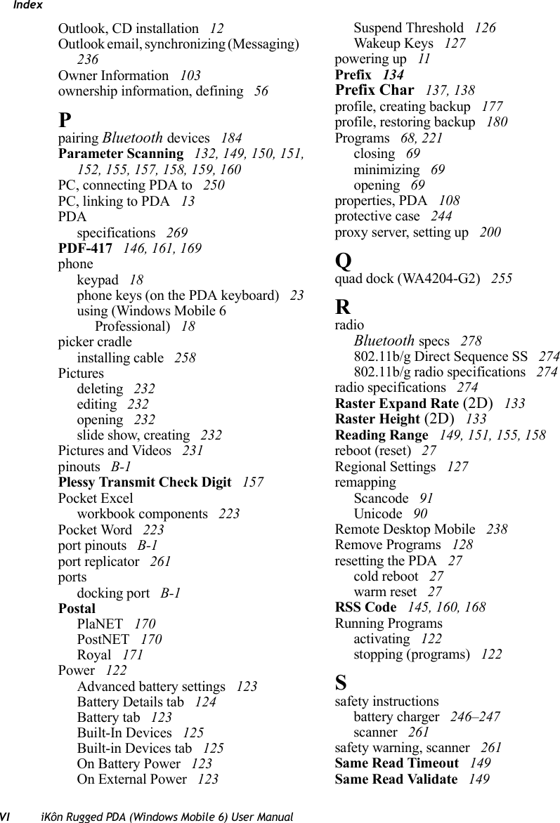 IndexVI iKôn Rugged PDA (Windows Mobile 6) User ManualOutlook, CD installation  12Outlook email, synchronizing (Messaging)  236Owner Information  103ownership information, defining  56Ppairing Bluetooth devices  184Parameter Scanning  132, 149, 150, 151, 152, 155, 157, 158, 159, 160PC, connecting PDA to  250PC, linking to PDA  13PDAspecifications  269PDF-417  146, 161, 169phonekeypad  18phone keys (on the PDA keyboard)  23using (Windows Mobile 6 Professional)  18picker cradleinstalling cable  258Picturesdeleting  232editing  232opening  232slide show, creating  232Pictures and Videos  231pinouts  B-1Plessy Transmit Check Digit  157Pocket Excelworkbook components  223Pocket Word  223port pinouts  B-1port replicator  261portsdocking port  B-1PostalPlaNET  170PostNET  170Royal  171Power  122Advanced battery settings  123Battery Details tab  124Battery tab  123Built-In Devices  125Built-in Devices tab  125On Battery Power  123On External Power  123Suspend Threshold  126Wakeup Keys  127powering up  11Prefix  134Prefix Char  137, 138profile, creating backup  177profile, restoring backup  180Programs  68, 221closing  69minimizing  69opening  69properties, PDA  108protective case  244proxy server, setting up  200Qquad dock (WA4204-G2)  255RradioBluetooth specs  278802.11b/g Direct Sequence SS  274802.11b/g radio specifications  274radio specifications  274Raster Expand Rate (2D)  133Raster Height (2D)  133Reading Range  149, 151, 155, 158reboot (reset)  27Regional Settings  127remappingScancode  91Unicode  90Remote Desktop Mobile  238Remove Programs  128resetting the PDA  27cold reboot  27warm reset  27RSS Code  145, 160, 168Running Programsactivating  122stopping (programs)  122Ssafety instructionsbattery charger  246–247scanner  261safety warning, scanner  261Same Read Timeout  149Same Read Validate  149