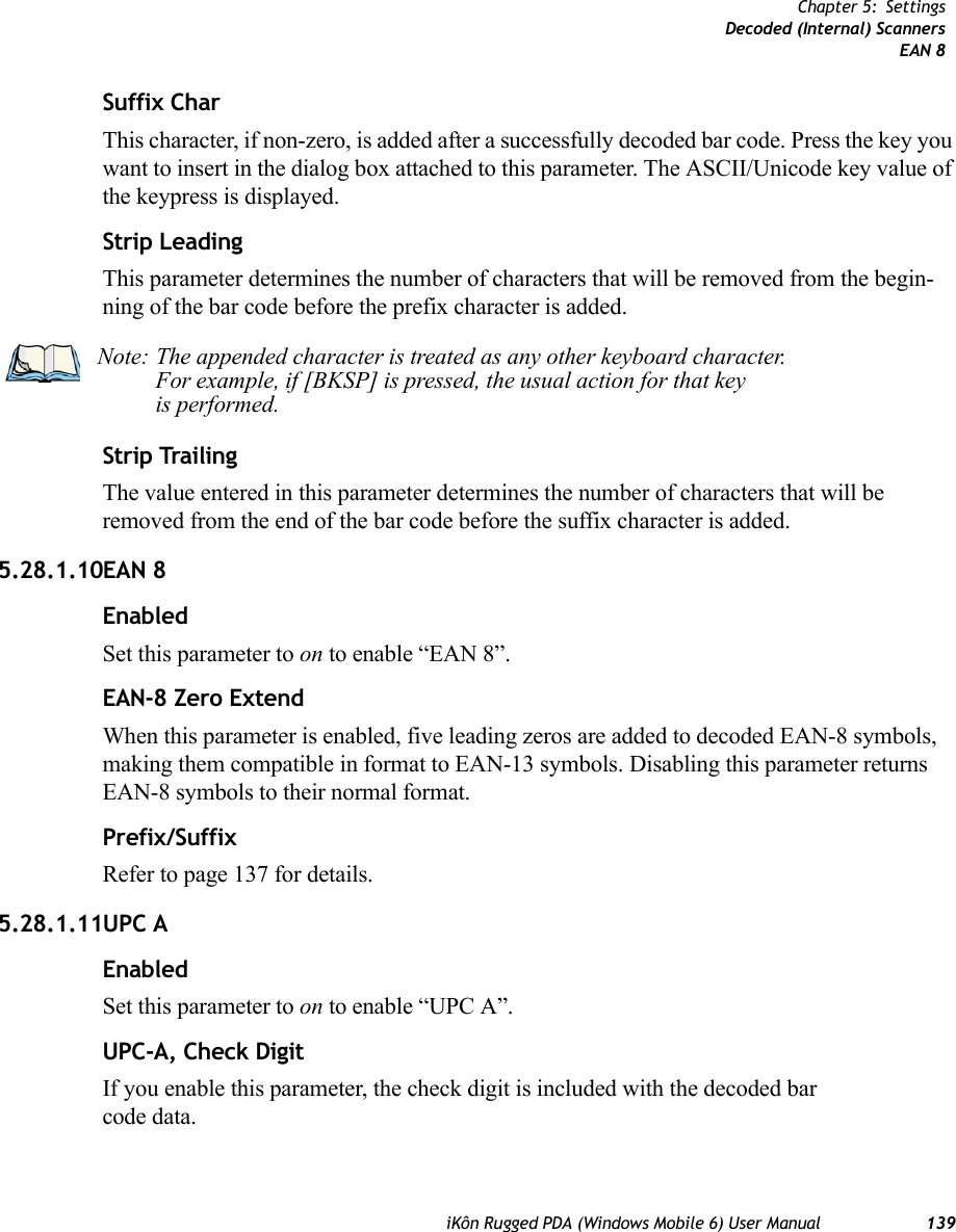 iKôn Rugged PDA (Windows Mobile 6) User Manual 139Chapter 5: SettingsDecoded (Internal) ScannersEAN 8Suffix CharThis character, if non-zero, is added after a successfully decoded bar code. Press the key you want to insert in the dialog box attached to this parameter. The ASCII/Unicode key value of the keypress is displayed.Strip LeadingThis parameter determines the number of characters that will be removed from the begin-ning of the bar code before the prefix character is added.Strip TrailingThe value entered in this parameter determines the number of characters that will be removed from the end of the bar code before the suffix character is added.5.28.1.10EAN 8EnabledSet this parameter to on to enable “EAN 8”.EAN-8 Zero ExtendWhen this parameter is enabled, five leading zeros are added to decoded EAN-8 symbols, making them compatible in format to EAN-13 symbols. Disabling this parameter returns EAN-8 symbols to their normal format.Prefix/SuffixRefer to page 137 for details.5.28.1.11UPC AEnabledSet this parameter to on to enable “UPC A”.UPC-A, Check DigitIf you enable this parameter, the check digit is included with the decoded bar code data.Note: The appended character is treated as any other keyboard character. For example, if [BKSP] is pressed, the usual action for that keyis performed.